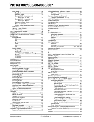 PIC16F882/883/884/886/887 
PWM Mode ............................................................... 128 
Duty Cycle......................................................... 129 
Effects of Reset.................................................131 
Example PWM Frequencies and 
Resolutions, 20 MHZ ................................ 130 
Example PWM Frequencies and 
Resolutions, 8 MHz................................... 130 
Operation in Sleep Mode .................................. 131 
Setup for Operation........................................... 131 
System Clock Frequency Changes................... 131 
PWM Period.............................................................. 129 
Setup for PWM Operation......................................... 131 
Timer Resources....................................................... 125 
CCP1CON (Enhanced) Register....................................... 124 
CCP2CON Register .......................................................... 125 
Clock Accuracy with Asynchronous Operation ................. 158 
Clock Sources 
External Modes ........................................................... 63 
EC....................................................................... 63 
HS....................................................................... 64 
LP........................................................................64 
OST..................................................................... 63 
RC....................................................................... 65 
XT ....................................................................... 64 
Internal Modes ............................................................ 65 
Frequency Selection ........................................... 67 
HFINTOSC.......................................................... 65 
HFINTOSC/LFINTOSC Switch Timing ............... 67 
INTOSC .............................................................. 65 
INTOSCIO........................................................... 65 
LFINTOSC .......................................................... 67 
Clock Switching................................................................... 69 
CM1CON0 Register ............................................................ 88 
CM2CON0 Register ............................................................ 89 
CM2CON1 Register ............................................................ 91 
Code Examples 
A/D Conversion......................................................... 103 
Assigning Prescaler to Timer0 .................................... 74 
Assigning Prescaler to WDT ....................................... 74 
Changing Between Capture Prescalers .................... 126 
Indirect Addressing .....................................................37 
Initializing PORTA....................................................... 39 
Initializing PORTB....................................................... 47 
Initializing PORTC....................................................... 53 
Initializing PORTD....................................................... 57 
Initializing PORTE....................................................... 59 
Loading the SSPBUF Register ................................. 180 
Saving STATUS and W Registers in RAM ............... 219 
Ultra Low-Power Wake-up Initialization ...................... 41 
Write Verify ............................................................... 120 
Writing to Flash Program Memory ............................119 
Code Protection ................................................................ 223 
Comparator 
C2OUT as T1 Gate ............................................... 77, 91 
Effects of a Reset........................................................ 87 
Operation .................................................................... 83 
Operation During Sleep .............................................. 87 
Response Time........................................................... 85 
Specifications............................................................ 256 
Synchronizing COUT w/Timer1 .................................. 91 
Comparator Module ............................................................ 83 
Associated Registers .................................................. 97 
C1 Output State Versus Input Conditions ................... 85 
Comparator Voltage Reference (CVREF) 
Response Time........................................................... 85 
Comparator Voltage Reference (CVREF) ............................ 94 
Effects of a Reset ....................................................... 87 
Specifications ........................................................... 256 
Compare Module. See Enhanced 
Capture/Compare/PWM (ECCP) 
CONFIG1 Register ........................................................... 206 
CONFIG2 Register ........................................................... 207 
Configuration Bits ............................................................. 206 
CPU Features ................................................................... 205 
Customer Change Notification Service............................. 283 
Customer Notification Service .......................................... 283 
Customer Support............................................................. 283 
D 
Data EEPROM Memory.................................................... 111 
Associated Registers................................................ 121 
Code Protection........................................................ 120 
Reading .................................................................... 114 
Writing ...................................................................... 114 
Data Memory ...................................................................... 22 
DC Characteristics 
Extended .................................................................. 244 
Industrial ................................................................... 243 
Industrial and Extended............................ 241, 242, 245 
Development Support ....................................................... 235 
Device Overview................................................................. 13 
E 
ECCP. See Enhanced Capture/Compare/PWM 
ECCPAS Register............................................................. 141 
EEADR Register ............................................................... 112 
EEADR Registers ............................................................. 111 
EEADRH Registers........................................................... 111 
EECON1 Register..................................................... 111, 113 
EECON2 Register............................................................. 111 
EEDAT Register ............................................................... 112 
EEDATH Register............................................................. 112 
EEPROM Data Memory 
Avoiding Spurious Write ........................................... 120 
Write Verify ............................................................... 120 
Effects of Reset 
PWM mode............................................................... 131 
Electrical Specifications .................................................... 239 
Enhanced Capture/Compare/PWM .................................. 123 
Enhanced Capture/Compare/PWM (ECCP) 
Enhanced PWM Mode.............................................. 132 
Auto-Restart ..................................................... 142 
Auto-shutdown.................................................. 141 
Direction Change in Full-Bridge Output Mode.. 138 
Full-Bridge Application...................................... 136 
Full-Bridge Mode .............................................. 136 
Half-Bridge Application ..................................... 135 
Half-Bridge Application Examples .................... 143 
Half-Bridge Mode.............................................. 135 
Output Relationships (Active-High and 
Active-Low)............................................... 133 
Output Relationships Diagram.......................... 134 
Programmable Dead Band Delay..................... 143 
Shoot-through Current...................................... 143 
Start-up Considerations.................................... 140 
Specifications ........................................................... 255 
Timer Resources ...................................................... 124 
Enhanced Universal Synchronous Asynchronous 
Receiver Transmitter (EUSART) .............................. 149 
Errata .................................................................................. 12 
EUSART ........................................................................... 149 
DS41291D-page 276 Preliminary © 2007 Microchip Technology Inc. 
 