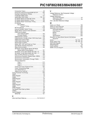 PIC16F882/883/884/886/887 
Comparator Output ..................................................... 83 
Enhanced Capture/Compare/PWM (ECCP) ............. 255 
Fail-Safe Clock Monitor (FSCM) ................................. 72 
Full-Bridge PWM Output ........................................... 137 
Half-Bridge PWM Output .................................. 135, 143 
I2C Master Mode First Start Bit Timing ..................... 192 
I2C Master Mode Reception Timing.......................... 196 
I2C Master Mode Transmission Timing..................... 195 
I2C Module 
Bus Collision 
Transmit Timing........................................ 199 
INT Pin Interrupt........................................................ 218 
Internal Oscillator Switch Timing................................. 68 
Master Mode Transmit Clock Arbitration................... 198 
PWM Auto-shutdown 
Auto-restart Enabled......................................... 142 
Firmware Restart .............................................. 142 
PWM Direction Change ............................................ 138 
PWM Direction Change at Near 100% Duty Cycle ... 139 
PWM Output (Active-High)........................................ 133 
PWM Output (Active-Low) ........................................ 134 
Repeat Start Condition.............................................. 193 
Reset, WDT, OST and Power-up Timer ................... 252 
Send Break Character Sequence ............................. 168 
Slave Synchronization .............................................. 182 
SPI Mode Timing (Master Mode) SPI Mode 
Master Mode Timing Diagram .......................... 181 
SPI Mode Timing (Slave Mode with CKE = 0) .......... 183 
SPI Mode Timing (Slave Mode with CKE = 1) .......... 183 
Stop Condition Receive or Transmit ......................... 198 
Synchronous Reception (Master Mode, SREN) ....... 172 
Synchronous Transmission....................................... 170 
Synchronous Transmission (Through TXEN) ........... 170 
Time-out Sequence 
Case 1 .............................................................. 212 
Case 2 .............................................................. 212 
Case 3 .............................................................. 212 
Timer0 and Timer1 External Clock ........................... 254 
Timer1 Incrementing Edge.......................................... 78 
Two Speed Start-up .................................................... 70 
Wake-up from Interrupt ............................................. 223 
Timing Parameter Symbology........................................... 248 
TRISA ................................................................................. 39 
TRISA Register ................................................................... 39 
TRISB ................................................................................. 47 
TRISB Register ................................................................... 48 
TRISC ................................................................................. 53 
TRISC Register ................................................................... 53 
TRISD ................................................................................. 57 
TRISD Register ................................................................... 57 
TRISE ................................................................................. 59 
TRISE Register ................................................................... 59 
Two-Speed Clock Start-up Mode........................................ 69 
TXREG.............................................................................. 151 
TXSTA Register ................................................................ 158 
BRGH Bit .................................................................. 161 
U 
Ultra Low-Power Wake-up ................................ 16, 18, 40, 41 
V 
Voltage Reference. See Comparator Voltage 
Reference (CVREF) 
Voltage References 
Associated Registers.................................................. 97 
VP6 Stabilization ........................................................ 94 
VREF. SEE ADC Reference Voltage 
W 
Wake-up on Break............................................................ 166 
Wake-up Using Interrupts................................................. 222 
Watchdog Timer (WDT).................................................... 220 
Associated Registers................................................ 221 
Clock Source ............................................................ 220 
Modes....................................................................... 220 
Period ....................................................................... 220 
Specifications ........................................................... 253 
Waveform for Slave Mode General Call Address 
Sequence ................................................................. 188 
WCOL............................................................... 192, 194, 197 
WCOL Status Flag............................................ 192, 194, 197 
WDTCON Register ........................................................... 221 
WPUB Register................................................................... 49 
WWW Address ................................................................. 283 
WWW, On-Line Support ..................................................... 12 
© 2007 Microchip Technology Inc. Preliminary DS41291D-page 281 
 