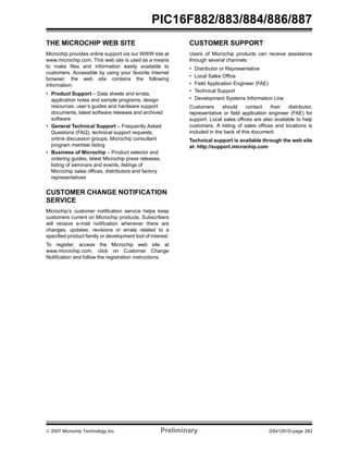 PIC16F882/883/884/886/887 
THE MICROCHIP WEB SITE 
Microchip provides online support via our WWW site at 
www.microchip.com. This web site is used as a means 
to make files and information easily available to 
customers. Accessible by using your favorite Internet 
browser, the web site contains the following 
information: 
• Product Support – Data sheets and errata, 
application notes and sample programs, design 
resources, user’s guides and hardware support 
documents, latest software releases and archived 
software 
• General Technical Support – Frequently Asked 
Questions (FAQ), technical support requests, 
online discussion groups, Microchip consultant 
program member listing 
• Business of Microchip – Product selector and 
ordering guides, latest Microchip press releases, 
listing of seminars and events, listings of 
Microchip sales offices, distributors and factory 
representatives 
CUSTOMER CHANGE NOTIFICATION 
SERVICE 
Microchip’s customer notification service helps keep 
customers current on Microchip products. Subscribers 
will receive e-mail notification whenever there are 
changes, updates, revisions or errata related to a 
specified product family or development tool of interest. 
To register, access the Microchip web site at 
www.microchip.com, click on Customer Change 
Notification and follow the registration instructions. 
CUSTOMER SUPPORT 
Users of Microchip products can receive assistance 
through several channels: 
• Distributor or Representative 
• Local Sales Office 
• Field Application Engineer (FAE) 
• Technical Support 
• Development Systems Information Line 
Customers should contact their distributor, 
representative or field application engineer (FAE) for 
support. Local sales offices are also available to help 
customers. A listing of sales offices and locations is 
included in the back of this document. 
Technical support is available through the web site 
at: http://support.microchip.com 
© 2007 Microchip Technology Inc. Preliminary DS41291D-page 283 
 