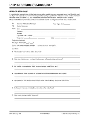 PIC16F882/883/884/886/887 
READER RESPONSE 
It is our intention to provide you with the best documentation possible to ensure successful use of your Microchip prod-uct. 
If you wish to provide your comments on organization, clarity, subject matter, and ways in which our documentation 
can better serve you, please FAX your comments to the Technical Publications Manager at (480) 792-4150. 
Please list the following information, and use this outline to provide us with your comments about this document. 
To: Technical Publications Manager 
RE: Reader Response 
Total Pages Sent ________ 
From: Name 
Company 
Address 
City / State / ZIP / Country 
Telephone: (_______) _________ - _________ 
Application (optional): 
Would you like a reply? Y N 
Device: Literature Number: 
Questions: 
FAX: (______) _________ - _________ 
PIC16F882/883/884/886/887 DS41291D 
1. What are the best features of this document? 
2. How does this document meet your hardware and software development needs? 
3. Do you find the organization of this document easy to follow? If not, why? 
4. What additions to the document do you think would enhance the structure and subject? 
5. What deletions from the document could be made without affecting the overall usefulness? 
6. Is there any incorrect or misleading information (what and where)? 
7. How would you improve this document? 
DS41291D-page 284 Preliminary © 2007 Microchip Technology Inc. 
 