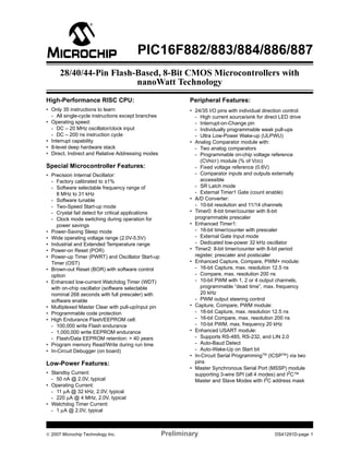 PIC16F882/883/884/886/887 
28/40/44-Pin Flash-Based, 8-Bit CMOS Microcontrollers with 
nanoWatt Technology 
High-Performance RISC CPU: 
• Only 35 instructions to learn: 
- All single-cycle instructions except branches 
• Operating speed: 
- DC – 20 MHz oscillator/clock input 
- DC – 200 ns instruction cycle 
• Interrupt capability 
• 8-level deep hardware stack 
• Direct, Indirect and Relative Addressing modes 
Special Microcontroller Features: 
• Precision Internal Oscillator: 
- Factory calibrated to ±1% 
- Software selectable frequency range of 
8 MHz to 31 kHz 
- Software tunable 
- Two-Speed Start-up mode 
- Crystal fail detect for critical applications 
- Clock mode switching during operation for 
power savings 
• Power-Saving Sleep mode 
• Wide operating voltage range (2.0V-5.5V) 
• Industrial and Extended Temperature range 
• Power-on Reset (POR) 
• Power-up Timer (PWRT) and Oscillator Start-up 
Timer (OST) 
• Brown-out Reset (BOR) with software control 
option 
• Enhanced low-current Watchdog Timer (WDT) 
with on-chip oscillator (software selectable 
nominal 268 seconds with full prescaler) with 
software enable 
• Multiplexed Master Clear with pull-up/input pin 
• Programmable code protection 
• High Endurance Flash/EEPROM cell: 
- 100,000 write Flash endurance 
- 1,000,000 write EEPROM endurance 
- Flash/Data EEPROM retention: > 40 years 
• Program memory Read/Write during run time 
• In-Circuit Debugger (on board) 
Low-Power Features: 
• Standby Current: 
- 50 nA @ 2.0V, typical 
• Operating Current: 
- 11μA @ 32 kHz, 2.0V, typical 
- 220μA @ 4 MHz, 2.0V, typical 
• Watchdog Timer Current: 
- 1μA @ 2.0V, typical 
Peripheral Features: 
• 24/35 I/O pins with individual direction control: 
- High current source/sink for direct LED drive 
- Interrupt-on-Change pin 
- Individually programmable weak pull-ups 
- Ultra Low-Power Wake-up (ULPWU) 
• Analog Comparator module with: 
- Two analog comparators 
- Programmable on-chip voltage reference 
(CVREF) module (% of VDD) 
- Fixed voltage reference (0.6V) 
- Comparator inputs and outputs externally 
accessible 
- SR Latch mode 
- External Timer1 Gate (count enable) 
• A/D Converter: 
- 10-bit resolution and 11/14 channels 
• Timer0: 8-bit timer/counter with 8-bit 
programmable prescaler 
• Enhanced Timer1: 
- 16-bit timer/counter with prescaler 
- External Gate Input mode 
- Dedicated low-power 32 kHz oscillator 
• Timer2: 8-bit timer/counter with 8-bit period 
register, prescaler and postscaler 
• Enhanced Capture, Compare, PWM+ module: 
- 16-bit Capture, max. resolution 12.5 ns 
- Compare, max. resolution 200 ns 
- 10-bit PWM with 1, 2 or 4 output channels, 
programmable “dead time”, max. frequency 
20 kHz 
- PWM output steering control 
• Capture, Compare, PWM module: 
- 16-bit Capture, max. resolution 12.5 ns 
- 16-bit Compare, max. resolution 200 ns 
- 10-bit PWM, max. frequency 20 kHz 
• Enhanced USART module: 
- Supports RS-485, RS-232, and LIN 2.0 
- Auto-Baud Detect 
- Auto-Wake-Up on Start bit 
• In-Circuit Serial ProgrammingTM (ICSPTM) via two 
pins 
• Master Synchronous Serial Port (MSSP) module 
supporting 3-wire SPI (all 4 modes) and I2C™ 
Master and Slave Modes with I2C address mask 
© 2007 Microchip Technology Inc. Preliminary DS41291D-page 1 
 