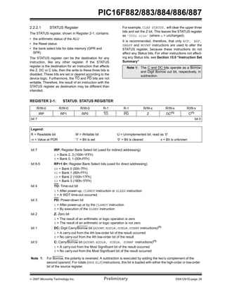 PIC16F882/883/884/886/887 
2.2.2.1 STATUS Register 
The STATUS register, shown in Register 2-1, contains: 
• the arithmetic status of the ALU 
• the Reset status 
• the bank select bits for data memory (GPR and 
SFR) 
The STATUS register can be the destination for any 
instruction, like any other register. If the STATUS 
register is the destination for an instruction that affects 
the Z, DC or C bits, then the write to these three bits is 
disabled. These bits are set or cleared according to the 
device logic. Furthermore, the TO and PD bits are not 
writable. Therefore, the result of an instruction with the 
STATUS register as destination may be different than 
intended. 
For example, CLRF STATUS, will clear the upper three 
bits and set the Z bit. This leaves the STATUS register 
as ‘000u u1uu’ (where u = unchanged). 
It is recommended, therefore, that only BCF, BSF, 
SWAPF and MOVWF instructions are used to alter the 
STATUS register, because these instructions do not 
affect any Status bits. For other instructions not affect-ing 
any Status bits, see Section 15.0 “Instruction Set 
Summary” 
Note 1: The C and DC bits operate as a Borrow 
and Digit Borrow out bit, respectively, in 
subtraction. 
REGISTER 2-1: STATUS: STATUS REGISTER 
R/W-0 R/W-0 R/W-0 R-1 R-1 R/W-x R/W-x R/W-x 
IRP RP1 RP0 TO PD Z DC(1) C(1) 
bit 7 bit 0 
Legend: 
R = Readable bit W = Writable bit U = Unimplemented bit, read as ‘0’ 
-n = Value at POR ‘1’ = Bit is set ‘0’ = Bit is cleared x = Bit is unknown 
bit 7 IRP: Register Bank Select bit (used for indirect addressing) 
1 = Bank 2, 3 (100h-1FFh) 
0 = Bank 0, 1 (00h-FFh) 
bit 6-5 RP<1:0>: Register Bank Select bits (used for direct addressing) 
00 = Bank 0 (00h-7Fh) 
01 = Bank 1 (80h-FFh) 
10 = Bank 2 (100h-17Fh) 
11 = Bank 3 (180h-1FFh) 
bit 4 TO: Time-out bit 
1 = After power-up, CLRWDT instruction or SLEEP instruction 
0 = A WDT time-out occurred 
bit 3 PD: Power-down bit 
1 = After power-up or by the CLRWDT instruction 
0 = By execution of the SLEEP instruction 
bit 2 Z: Zero bit 
1 = The result of an arithmetic or logic operation is zero 
0 = The result of an arithmetic or logic operation is not zero 
bit 1 DC: Digit Carry/Borrow bit (ADDWF, ADDLW,SUBLW,SUBWF instructions)(1) 
1 = A carry-out from the 4th low-order bit of the result occurred 
0 = No carry-out from the 4th low-order bit of the result 
bit 0 C: Carry/Borrow bit (ADDWF, ADDLW, SUBLW, SUBWF instructions)(1) 
1 = A carry-out from the Most Significant bit of the result occurred 
0 = No carry-out from the Most Significant bit of the result occurred 
Note 1: For Borrow, the polarity is reversed. A subtraction is executed by adding the two’s complement of the 
second operand. For rotate (RRF, RLF) instructions, this bit is loaded with either the high-order or low-order 
bit of the source register. 
© 2007 Microchip Technology Inc. Preliminary DS41291D-page 29 
 