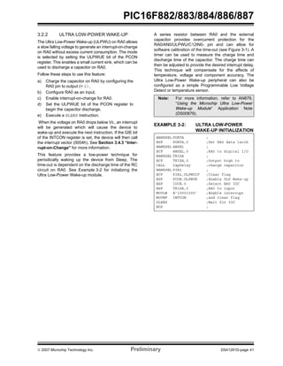 PIC16F882/883/884/886/887 
3.2.2 ULTRA LOW-POWER WAKE-UP 
The Ultra Low-Power Wake-up (ULPWU) on RA0 allows 
a slow falling voltage to generate an interrupt-on-change 
on RA0 without excess current consumption. The mode 
is selected by setting the ULPWUE bit of the PCON 
register. This enables a small current sink, which can be 
used to discharge a capacitor on RA0. 
Follow these steps to use this feature: 
a) Charge the capacitor on RA0 by configuring the 
RA0 pin to output (= 1). 
b) Configure RA0 as an input. 
c) Enable interrupt-on-change for RA0. 
d) Set the ULPWUE bit of the PCON register to 
begin the capacitor discharge. 
e) Execute a SLEEP instruction. 
When the voltage on RA0 drops below VIL, an interrupt 
will be generated which will cause the device to 
wake-up and execute the next instruction. If the GIE bit 
of the INTCON register is set, the device will then call 
the interrupt vector (0004h). See Section 3.4.3 “Inter-rupt- 
on-Change” for more information. 
This feature provides a low-power technique for 
periodically waking up the device from Sleep. The 
time-out is dependent on the discharge time of the RC 
circuit on RA0. See Example 3-2 for initializing the 
Ultra Low-Power Wake-up module. 
A series resistor between RA0 and the external 
capacitor provides overcurrent protection for the 
RA0/AN0/ULPWU/C12IN0- pin and can allow for 
software calibration of the time-out (see Figure 3-1). A 
timer can be used to measure the charge time and 
discharge time of the capacitor. The charge time can 
then be adjusted to provide the desired interrupt delay. 
This technique will compensate for the affects of 
temperature, voltage and component accuracy. The 
Ultra Low-Power Wake-up peripheral can also be 
configured as a simple Programmable Low Voltage 
Detect or temperature sensor. 
Note: For more information, refer to AN879, 
“Using the Microchip Ultra Low-Power 
Wake-up Module” Application Note 
(DS00879). 
EXAMPLE 3-2: ULTRA LOW-POWER 
WAKE-UP INITIALIZATION 
BANKSEL PORTA ; 
BSF PORTA,0 ;Set RA0 data latch 
BANKSEL ANSEL ; 
BCF ANSEL,0 ;RA0 to digital I/O 
BANKSEL TRISA ; 
BCF TRISA,0 ;Output high to 
CALL CapDelay ;charge capacitor 
BANKSEL PIR2 ; 
BCF PIR2,ULPWUIF ;Clear flag 
BSF PCON,ULPWUE ;Enable ULP Wake-up 
BSF IOCB,0 ;Select RA0 IOC 
BSF TRISA,0 ;RA0 to input 
MOVLW B’10001000’ ;Enable interrupt 
MOVWF INTCON ;and clear flag 
SLEEP ;Wait for IOC 
NOP ; 
© 2007 Microchip Technology Inc. Preliminary DS41291D-page 41 
 