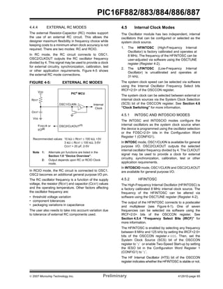 PIC16F882/883/884/886/887 
4.4.4 EXTERNAL RC MODES 
The external Resistor-Capacitor (RC) modes support 
the use of an external RC circuit. This allows the 
designer maximum flexibility in frequency choice while 
keeping costs to a minimum when clock accuracy is not 
required. There are two modes: RC and RCIO. 
In RC mode, the RC circuit connects to OSC1. 
OSC2/CLKOUT outputs the RC oscillator frequency 
divided by 4. This signal may be used to provide a clock 
for external circuitry, synchronization, calibration, test 
or other application requirements. Figure 4-5 shows 
the external RC mode connections. 
FIGURE 4-5: EXTERNAL RC MODES 
PIC® MCU 
OSC1/CLKIN 
OSC2/CLKOUT(1) 
VDD 
REXT 
CEXT 
VSS 
FOSC/4 or 
Internal 
Clock 
I/O(2) 
Recommended values: 10 kΩ ≤ REXT ≤ 100 kΩ, <3V 
3 kΩ ≤ REXT ≤ 100 kΩ, 3-5V 
CEXT > 20 pF, 2-5V 
Note 1: Alternate pin functions are listed in the 
Section 1.0 “Device Overview”. 
2: Output depends upon RC or RCIO Clock 
mode. 
In RCIO mode, the RC circuit is connected to OSC1. 
OSC2 becomes an additional general purpose I/O pin. 
The RC oscillator frequency is a function of the supply 
voltage, the resistor (REXT) and capacitor (CEXT) values 
and the operating temperature. Other factors affecting 
the oscillator frequency are: 
• threshold voltage variation 
• component tolerances 
• packaging variations in capacitance 
The user also needs to take into account variation due 
to tolerance of external RC components used. 
4.5 Internal Clock Modes 
The Oscillator module has two independent, internal 
oscillators that can be configured or selected as the 
system clock source. 
1. The HFINTOSC (High-Frequency Internal 
Oscillator) is factory calibrated and operates at 
8 MHz. The frequency of the HFINTOSC can be 
user-adjusted via software using the OSCTUNE 
register (Register 4-2). 
2. The LFINTOSC (Low-Frequency Internal 
Oscillator) is uncalibrated and operates at 
31 kHz. 
The system clock speed can be selected via software 
using the Internal Oscillator Frequency Select bits 
IRCF<2:0> of the OSCCON register. 
The system clock can be selected between external or 
internal clock sources via the System Clock Selection 
(SCS) bit of the OSCCON register. See Section 4.6 
“Clock Switching” for more information. 
4.5.1 INTOSC AND INTOSCIO MODES 
The INTOSC and INTOSCIO modes configure the 
internal oscillators as the system clock source when 
the device is programmed using the oscillator selection 
or the FOSC<2:0> bits in the Configuration Word 
Register 1 (CONFIG1). 
In INTOSC mode, OSC1/CLKIN is available for general 
purpose I/O. OSC2/CLKOUT outputs the selected 
internal oscillator frequency divided by 4. The CLKOUT 
signal may be used to provide a clock for external 
circuitry, synchronization, calibration, test or other 
application requirements. 
In INTOSCIO mode, OSC1/CLKIN and OSC2/CLKOUT 
are available for general purpose I/O. 
4.5.2 HFINTOSC 
The High-Frequency Internal Oscillator (HFINTOSC) is 
a factory calibrated 8 MHz internal clock source. The 
frequency of the HFINTOSC can be altered via 
software using the OSCTUNE register (Register 4-2). 
The output of the HFINTOSC connects to a postscaler 
and multiplexer (see Figure 4-1). One of seven 
frequencies can be selected via software using the 
IRCF<2:0> bits of the OSCCON register. See 
Section 4.5.4 “Frequency Select Bits (IRCF)” for 
more information. 
The HFINTOSC is enabled by selecting any frequency 
between 8 MHz and 125 kHz by setting the IRCF<2:0> 
bits of the OSCCON register ≠ 000. Then, set the 
System Clock Source (SCS) bit of the OSCCON 
register to ‘1’ or enable Two-Speed Start-up by setting 
the IESO bit in the Configuration Word Register 1 
(CONFIG1) to ‘1’. 
The HF Internal Oscillator (HTS) bit of the OSCCON 
register indicates whether the HFINTOSC is stable or not. 
© 2007 Microchip Technology Inc. Preliminary 41291D-page 65 
 
