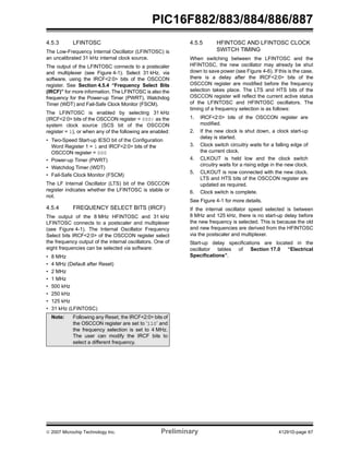 PIC16F882/883/884/886/887 
4.5.3 LFINTOSC 
The Low-Frequency Internal Oscillator (LFINTOSC) is 
an uncalibrated 31 kHz internal clock source. 
The output of the LFINTOSC connects to a postscaler 
and multiplexer (see Figure 4-1). Select 31 kHz, via 
software, using the IRCF<2:0> bits of the OSCCON 
register. See Section 4.5.4 “Frequency Select Bits 
(IRCF)” for more information. The LFINTOSC is also the 
frequency for the Power-up Timer (PWRT), Watchdog 
Timer (WDT) and Fail-Safe Clock Monitor (FSCM). 
The LFINTOSC is enabled by selecting 31 kHz 
(IRCF<2:0> bits of the OSCCON register = 000) as the 
system clock source (SCS bit of the OSCCON 
register = 1), or when any of the following are enabled: 
• Two-Speed Start-up IESO bit of the Configuration 
Word Register 1 = 1 and IRCF<2:0> bits of the 
OSCCON register = 000 
• Power-up Timer (PWRT) 
• Watchdog Timer (WDT) 
• Fail-Safe Clock Monitor (FSCM) 
The LF Internal Oscillator (LTS) bit of the OSCCON 
register indicates whether the LFINTOSC is stable or 
not. 
4.5.4 FREQUENCY SELECT BITS (IRCF) 
The output of the 8 MHz HFINTOSC and 31 kHz 
LFINTOSC connects to a postscaler and multiplexer 
(see Figure 4-1). The Internal Oscillator Frequency 
Select bits IRCF<2:0> of the OSCCON register select 
the frequency output of the internal oscillators. One of 
eight frequencies can be selected via software: 
• 8 MHz 
• 4 MHz (Default after Reset) 
• 2 MHz 
• 1 MHz 
• 500 kHz 
• 250 kHz 
• 125 kHz 
• 31 kHz (LFINTOSC) 
4.5.5 HFINTOSC AND LFINTOSC CLOCK 
SWITCH TIMING 
When switching between the LFINTOSC and the 
HFINTOSC, the new oscillator may already be shut 
down to save power (see Figure 4-6). If this is the case, 
there is a delay after the IRCF<2:0> bits of the 
OSCCON register are modified before the frequency 
selection takes place. The LTS and HTS bits of the 
OSCCON register will reflect the current active status 
of the LFINTOSC and HFINTOSC oscillators. The 
timing of a frequency selection is as follows: 
1. IRCF<2:0> bits of the OSCCON register are 
modified. 
2. If the new clock is shut down, a clock start-up 
delay is started. 
3. Clock switch circuitry waits for a falling edge of 
the current clock. 
4. CLKOUT is held low and the clock switch 
circuitry waits for a rising edge in the new clock. 
5. CLKOUT is now connected with the new clock. 
LTS and HTS bits of the OSCCON register are 
updated as required. 
6. Clock switch is complete. 
See Figure 4-1 for more details. 
If the internal oscillator speed selected is between 
8 MHz and 125 kHz, there is no start-up delay before 
the new frequency is selected. This is because the old 
and new frequencies are derived from the HFINTOSC 
via the postscaler and multiplexer. 
Start-up delay specifications are located in the 
oscillator tables of Section 17.0 “Electrical 
Specifications”. 
Note: Following any Reset, the IRCF<2:0> bits of 
the OSCCON register are set to ‘110’ and 
the frequency selection is set to 4 MHz. 
The user can modify the IRCF bits to 
select a different frequency. 
© 2007 Microchip Technology Inc. Preliminary 41291D-page 67 
 