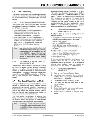 PIC16F882/883/884/886/887 
4.6 Clock Switching 
The system clock source can be switched between 
external and internal clock sources via software using 
the System Clock Select (SCS) bit of the OSCCON 
register. 
4.6.1 SYSTEM CLOCK SELECT (SCS) BIT 
The System Clock Select (SCS) bit of the OSCCON 
register selects the system clock source that is used for 
the CPU and peripherals. 
• When the SCS bit of the OSCCON register = 0, 
the system clock source is determined by 
configuration of the FOSC<2:0> bits in the 
Configuration Word Register 1 (CONFIG1). 
• When the SCS bit of the OSCCON register = 1, 
the system clock source is chosen by the internal 
oscillator frequency selected by the IRCF<2:0> 
bits of the OSCCON register. After a Reset, the 
SCS bit of the OSCCON register is always 
cleared. 
Note: Any automatic clock switch, which may 
occur from Two-Speed Start-up or Fail-Safe 
Clock Monitor, does not update the SCS bit 
of the OSCCON register. The user can 
monitor the OSTS bit of the OSCCON 
register to determine the current system 
clock source. 
4.6.2 OSCILLATOR START-UP TIME-OUT 
STATUS (OSTS) BIT 
The Oscillator Start-up Time-out Status (OSTS) bit of 
the OSCCON register indicates whether the system 
clock is running from the external clock source, as 
defined by the FOSC<2:0> bits in the Configuration 
Word Register 1 (CONFIG1), or from the internal clock 
source. In particular, OSTS indicates that the Oscillator 
Start-up Timer (OST) has timed out for LP, XT or HS 
modes. 
4.7 Two-Speed Clock Start-up Mode 
Two-Speed Start-up mode provides additional power 
savings by minimizing the latency between external 
oscillator start-up and code execution. In applications 
that make heavy use of the Sleep mode, Two-Speed 
Start-up will remove the external oscillator start-up 
time from the time spent awake and can reduce the 
overall power consumption of the device. 
This mode allows the application to wake-up from 
Sleep, perform a few instructions using the INTOSC 
as the clock source and go back to Sleep without 
waiting for the primary oscillator to become stable. 
When the Oscillator module is configured for LP, XT or 
HS modes, the Oscillator Start-up Timer (OST) is 
enabled (see Section 4.4.1 “Oscillator Start-up Timer 
(OST)”). The OST will suspend program execution until 
1024 oscillations are counted. Two-Speed Start-up 
mode minimizes the delay in code execution by 
operating from the internal oscillator as the OST is 
counting. When the OST count reaches 1024 and the 
OSTS bit of the OSCCON register is set, program 
execution switches to the external oscillator. 
4.7.1 TWO-SPEED START-UP MODE 
CONFIGURATION 
Two-Speed Start-up mode is configured by the 
following settings: 
• IESO (of the Configuration Word Register 1) = 1; 
Internal/External Switchover bit (Two-Speed 
Start-up mode enabled). 
• SCS (of the OSCCON register) = 0. 
• FOSC<2:0> bits in the Configuration Word 
Register 1 (CONFIG1) configured for LP, XT or 
HS mode. 
Two-Speed Start-up mode is entered after: 
• Power-on Reset (POR) and, if enabled, after 
Power-up Timer (PWRT) has expired, or 
• Wake-up from Sleep. 
If the external clock oscillator is configured to be 
anything other than LP, XT or HS mode, then 
Two-speed Start-up is disabled. This is because the 
external clock oscillator does not require any 
stabilization time after POR or an exit from Sleep. 
4.7.2 TWO-SPEED START-UP 
SEQUENCE 
1. Wake-up from Power-on Reset or Sleep. 
2. Instructions begin execution by the internal 
oscillator at the frequency set in the IRCF<2:0> 
bits of the OSCCON register. 
3. OST enabled to count 1024 clock cycles. 
4. OST timed out, wait for falling edge of the 
internal oscillator. 
5. OSTS is set. 
6. System clock held low until the next falling edge 
of new clock (LP, XT or HS mode). 
7. System clock is switched to external clock 
source. 
Note: Executing a SLEEP instruction will abort 
the oscillator start-up time and will cause 
the OSTS bit of the OSCCON register to 
remain clear. 
© 2007 Microchip Technology Inc. Preliminary 41291D-page 69 
 
