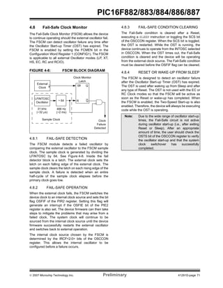 PIC16F882/883/884/886/887 
4.8 Fail-Safe Clock Monitor 
The Fail-Safe Clock Monitor (FSCM) allows the device 
to continue operating should the external oscillator fail. 
The FSCM can detect oscillator failure any time after 
the Oscillator Start-up Timer (OST) has expired. The 
FSCM is enabled by setting the FCMEN bit in the 
Configuration Word Register 1 (CONFIG1). The FSCM 
is applicable to all external Oscillator modes (LP, XT, 
HS, EC, RC and RCIO). 
FIGURE 4-8: FSCM BLOCK DIAGRAM 
External 
Clock 
LFINTOSC 
÷ 64 
Clock Monitor 
Latch 
S 
R 
Q 
Oscillator 
31 kHz 
(~32 μs) 
488 Hz 
(~2 ms) 
Clock 
Failure 
Detected 
Q 
Sample Clock 
4.8.1 FAIL-SAFE DETECTION 
The FSCM module detects a failed oscillator by 
comparing the external oscillator to the FSCM sample 
clock. The sample clock is generated by dividing the 
LFINTOSC by 64. See Figure 4-8. Inside the fail 
detector block is a latch. The external clock sets the 
latch on each falling edge of the external clock. The 
sample clock clears the latch on each rising edge of the 
sample clock. A failure is detected when an entire 
half-cycle of the sample clock elapses before the 
primary clock goes low. 
4.8.2 FAIL-SAFE OPERATION 
When the external clock fails, the FSCM switches the 
device clock to an internal clock source and sets the bit 
flag OSFIF of the PIR2 register. Setting this flag will 
generate an interrupt if the OSFIE bit of the PIE2 
register is also set. The device firmware can then take 
steps to mitigate the problems that may arise from a 
failed clock. The system clock will continue to be 
sourced from the internal clock source until the device 
firmware successfully restarts the external oscillator 
and switches back to external operation. 
The internal clock source chosen by the FSCM is 
determined by the IRCF<2:0> bits of the OSCCON 
register. This allows the internal oscillator to be 
configured before a failure occurs. 
4.8.3 FAIL-SAFE CONDITION CLEARING 
The Fail-Safe condition is cleared after a Reset, 
executing a SLEEP instruction or toggling the SCS bit 
of the OSCCON register. When the SCS bit is toggled, 
the OST is restarted. While the OST is running, the 
device continues to operate from the INTOSC selected 
in OSCCON. When the OST times out, the Fail-Safe 
condition is cleared and the device will be operating 
from the external clock source. The Fail-Safe condition 
must be cleared before the OSFIF flag can be cleared. 
4.8.4 RESET OR WAKE-UP FROM SLEEP 
The FSCM is designed to detect an oscillator failure 
after the Oscillator Start-up Timer (OST) has expired. 
The OST is used after waking up from Sleep and after 
any type of Reset. The OST is not used with the EC or 
RC Clock modes so that the FSCM will be active as 
soon as the Reset or wake-up has completed. When 
the FSCM is enabled, the Two-Speed Start-up is also 
enabled. Therefore, the device will always be executing 
code while the OST is operating. 
Note: Due to the wide range of oscillator start-up 
times, the Fail-Safe circuit is not active 
during oscillator start-up (i.e., after exiting 
Reset or Sleep). After an appropriate 
amount of time, the user should check the 
OSTS bit of the OSCCON register to verify 
the oscillator start-up and that the system 
clock switchover has successfully 
completed. 
© 2007 Microchip Technology Inc. Preliminary 41291D-page 71 
 