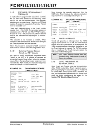PIC16F882/883/884/886/887 
5.1.3 SOFTWARE PROGRAMMABLE 
PRESCALER 
A single software programmable prescaler is available 
for use with either Timer0 or the Watchdog Timer 
(WDT), but not both simultaneously. The prescaler 
assignment is controlled by the PSA bit of the OPTION 
register. To assign the prescaler to Timer0, the PSA bit 
must be cleared to a ‘0’. 
There are 8 prescaler options for the Timer0 module 
ranging from 1:2 to 1:256. The prescale values are 
selectable via the PS<2:0> bits of the OPTION register. 
In order to have a 1:1 prescaler value for the Timer0 
module, the prescaler must be assigned to the WDT 
module. 
The prescaler is not readable or writable. When 
assigned to the Timer0 module, all instructions writing to 
the TMR0 register will clear the prescaler. 
When the prescaler is assigned to WDT, a CLRWDT 
instruction will clear the prescaler along with the WDT. 
5.1.3.1 Switching Prescaler Between 
Timer0 and WDT Modules 
As a result of having the prescaler assigned to either 
Timer0 or the WDT, it is possible to generate an 
unintended device Reset when switching prescaler 
values. When changing the prescaler assignment from 
Timer0 to the WDT module, the instruction sequence 
shown in Example 5-1, must be executed. 
EXAMPLE 5-1: CHANGING PRESCALER 
(TIMER0 → WDT) 
When changing the prescaler assignment from the 
WDT to the Timer0 module, the following instruction 
sequence must be executed (see Example 5-2). 
EXAMPLE 5-2: CHANGING PRESCALER 
(WDT → TIMER0) 
CLRWDT ;Clear WDT and 
;prescaler 
BANKSEL OPTION_REG ; 
MOVLW b’11110000’ ;Mask TMR0 select and 
ANDWF OPTION_REG,W ;prescaler bits 
IORLW b’00000011’ ;Set prescale to 1:16 
MOVWF OPTION_REG ; 
5.1.4 TIMER0 INTERRUPT 
Timer0 will generate an interrupt when the TMR0 
register overflows from FFh to 00h. The T0IF interrupt 
flag bit of the INTCON register is set every time the 
TMR0 register overflows, regardless of whether or not 
the Timer0 interrupt is enabled. The T0IF bit must be 
cleared in software. The Timer0 interrupt enable is the 
T0IE bit of the INTCON register. 
Note: The Timer0 interrupt cannot wake the 
processor from Sleep since the timer is 
frozen during Sleep. 
5.1.5 USING TIMER0 WITH AN 
EXTERNAL CLOCK 
When Timer0 is in Counter mode, the synchronization 
of the T0CKI input and the Timer0 register is accom-plished 
by sampling the prescaler output on the Q2 and 
Q4 cycles of the internal phase clocks. Therefore, the 
high and low periods of the external clock source must 
meet the timing requirements as shown in the 
Section 17.0 “Electrical Specifications”. 
BANKSEL TMR0 ; 
CLRWDT ;Clear WDT 
CLRF TMR0 ;Clear TMR0 and 
;prescaler 
BANKSEL OPTION_REG ; 
BSF OPTION_REG,PSA ;Select WDT 
CLRWDT ; 
; 
MOVLW b’11111000’ ;Mask prescaler 
ANDWF OPTION_REG,W ;bits 
IORLW b’00000101’ ;Set WDT prescaler 
MOVWF OPTION_REG ;to 1:32 
DS41291D-page 74 Preliminary © 2007 Microchip Technology Inc. 
 