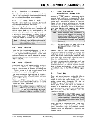 PIC16F882/883/884/886/887 
6.2.1 INTERNAL CLOCK SOURCE 
When the internal clock source is selected the 
TMR1H:TMR1L register pair will increment on multiples 
of FOSC as determined by the Timer1 prescaler. 
6.2.2 EXTERNAL CLOCK SOURCE 
When the external clock source is selected, the Timer1 
module may work as a timer or a counter. 
When counting, Timer1 is incremented on the rising 
edge of the external clock input T1CKI. In addition, the 
Counter mode clock can be synchronized to the 
microcontroller system clock or run asynchronously. 
If an external clock oscillator is needed (and the 
microcontroller is using the INTOSC without CLKOUT), 
Timer1 can use the LP oscillator as a clock source. 
Note: In Counter mode, a falling edge must be 
registered by the counter prior to the first 
incrementing rising edge. 
6.3 Timer1 Prescaler 
Timer1 has four prescaler options allowing 1, 2, 4 or 8 
divisions of the clock input. The T1CKPS bits of the 
T1CON register control the prescale counter. The 
prescale counter is not directly readable or writable; 
however, the prescaler counter is cleared upon a write to 
TMR1H or TMR1L. 
6.4 Timer1 Oscillator 
A low-power 32.768 kHz crystal oscillator is built-in 
between pins T1OSI (input) and T1OSO (amplifier 
output). The oscillator is enabled by setting the 
T1OSCEN control bit of the T1CON register. The 
oscillator will continue to run during Sleep. 
The Timer1 oscillator is identical to the LP oscillator. 
The user must provide a software time delay to ensure 
proper oscillator start-up. 
TRISC0 and TRISC1 bits are set when the Timer1 
oscillator is enabled. RC0 and RC1 bits read as ‘0’ and 
TRISC0 and TRISC1 bits read as ‘1’. 
6.5 Timer1 Operation in 
Asynchronous Counter Mode 
If control bit T1SYNC of the T1CON register is set, the 
external clock input is not synchronized. The timer 
continues to increment asynchronous to the internal 
phase clocks. The timer will continue to run during 
Sleep and can generate an interrupt on overflow, 
which will wake-up the processor. However, special 
precautions in software are needed to read/write the 
timer (see Section 6.5.1 “Reading and Writing 
Timer1 in Asynchronous Counter Mode”). 
Note: When switching from synchronous to 
asynchronous operation, it is possible to 
skip an increment. When switching from 
asynchronous to synchronous operation, 
it is possible to produce a single spurious 
increment. 
6.5.1 READING AND WRITING TIMER1 IN 
ASYNCHRONOUS COUNTER 
MODE 
Reading TMR1H or TMR1L while the timer is running 
from an external asynchronous clock will ensure a valid 
read (taken care of in hardware). However, the user 
should keep in mind that reading the 16-bit timer in two 
8-bit values itself, poses certain problems, since the 
timer may overflow between the reads. 
For writes, it is recommended that the user simply stop 
the timer and write the desired values. A write 
contention may occur by writing to the timer registers, 
while the register is incrementing. This may produce an 
unpredictable value in the TMR1H:TTMR1L register 
pair. 
6.6 Timer1 Gate 
Timer1 gate source is software configurable to be the 
T1G pin or the output of Comparator C2. This allows the 
device to directly time external events using T1G or 
analog events using Comparator C2. See the 
CM2CON1 register (Register 8-3) for selecting the 
Timer1 gate source. This feature can simplify the 
software for a Delta-Sigma A/D converter and many 
other applications. For more information on Delta-Sigma 
A/D converters, see the Microchip web site 
(www.microchip.com). 
Note: TMR1GE bit of the T1CON register must 
be set to use either T1G or C2OUT as the 
Timer1 gate source. See Register 8-3 for 
more information on selecting the Timer1 
gate source. 
Timer1 gate can be inverted using the T1GINV bit of 
the T1CON register, whether it originates from the T1G 
pin or Comparator C2 output. This configures Timer1 to 
measure either the active-high or active-low time 
between events. 
Note: The oscillator requires a start-up and 
stabilization time before use. Thus, 
T1OSCEN should be set and a suitable 
delay observed prior to enabling Timer1. 
© 2007 Microchip Technology Inc. Preliminary DS41291D-page 77 
 