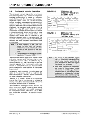 PIC16F882/883/884/886/887 
8.4 Comparator Interrupt Operation 
The comparator interrupt flag can be set whenever 
there is a change in the output value of the comparator. 
Changes are recognized by means of a mismatch 
circuit which consists of two latches and an exclusive-or 
gate (see Figures 8-2 and 8-3). One latch is updated 
with the comparator output level when the CMxCON0 
register is read. This latch retains the value until the 
next read of the CMxCON0 register or the occurrence 
of a Reset. The other latch of the mismatch circuit is 
updated on every Q1 system clock. A mismatch 
condition will occur when a comparator output change 
is clocked through the second latch on the Q1 clock 
cycle. At this point the two mismatch latches have 
opposite output levels which is detected by the 
exclusive-or gate and fed to the interrupt circuitry. The 
mismatch condition persists until either the CMxCON0 
register is read or the comparator output returns to the 
previous state. 
Note 1: A write operation to the CMxCON0 
register will also clear the mismatch 
condition because all writes include a read 
operation at the beginning of the write 
cycle. 
2: Comparator interrupts will operate correctly 
regardless of the state of CxOE. 
The comparator interrupt is set by the mismatch edge 
and not the mismatch level. This means that the inter-rupt 
flag can be reset without the additional step of 
reading or writing the CMxCON0 register to clear the 
mismatch registers. When the mismatch registers are 
cleared, an interrupt will occur upon the comparator’s 
return to the previous state, otherwise no interrupt will 
be generated. 
Software will need to maintain information about the 
status of the comparator output, as read from the 
CMxCON0 register, or CM2CON1 register, to determine 
the actual change that has occurred. 
The CxIF bit of the PIR2 register is the comparator 
interrupt flag. This bit must be reset in software by 
clearing it to ‘0’. Since it is also possible to write a ‘1’ to 
this register, an interrupt can be generated. 
The CxIE bit of the PIE2 register and the PEIE and GIE 
bits of the INTCON register must all be set to enable 
comparator interrupts. If any of these bits are cleared, 
the interrupt is not enabled, although the CxIF bit of the 
PIR2 register will still be set if an interrupt condition 
occurs. 
FIGURE 8-4: COMPARATOR 
INTERRUPT TIMING W/O 
CMxCON0 READ 
Q1 
Q3 
CxIN+ 
CxOUT 
Set CxIF (edge) 
CxIF 
TRT 
reset by software 
FIGURE 8-5: COMPARATOR 
INTERRUPT TIMING WITH 
CMxCON0 READ 
Q1 
Q3 
CxIN+ 
CxOUT 
Set CxIF (edge) 
CxIF 
TRT 
cleared by CMxCON0 read reset by software 
Note 1: If a change in the CMxCON0 register 
(CxOUT) should occur when a read oper-ation 
is being executed (start of the Q2 
cycle), then the CxIF of the PIR2 register 
interrupt flag may not get set. 
2: When either comparator is first enabled, 
bias circuitry in the Comparator module 
may cause an invalid output from the 
comparator until the bias circuitry is stable. 
Allow about 1 μs for bias settling then clear 
the mismatch condition and interrupt flags 
before enabling comparator interrupts. 
DS41291D-page 86 Preliminary © 2007 Microchip Technology Inc. 
 