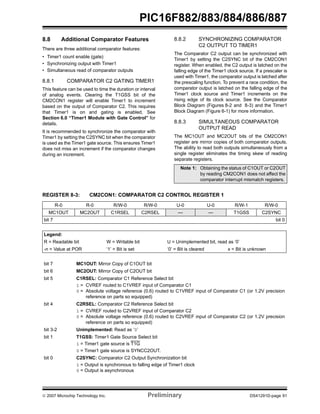 PIC16F882/883/884/886/887 
8.8 Additional Comparator Features 
There are three additional comparator features: 
• Timer1 count enable (gate) 
• Synchronizing output with Timer1 
• Simultaneous read of comparator outputs 
8.8.1 COMPARATOR C2 GATING TIMER1 
This feature can be used to time the duration or interval 
of analog events. Clearing the T1GSS bit of the 
CM2CON1 register will enable Timer1 to increment 
based on the output of Comparator C2. This requires 
that Timer1 is on and gating is enabled. See 
Section 6.0 “Timer1 Module with Gate Control” for 
details. 
It is recommended to synchronize the comparator with 
Timer1 by setting the C2SYNC bit when the comparator 
is used as the Timer1 gate source. This ensures Timer1 
does not miss an increment if the comparator changes 
during an increment. 
8.8.2 SYNCHRONIZING COMPARATOR 
C2 OUTPUT TO TIMER1 
The Comparator C2 output can be synchronized with 
Timer1 by setting the C2SYNC bit of the CM2CON1 
register. When enabled, the C2 output is latched on the 
falling edge of the Timer1 clock source. If a prescaler is 
used with Timer1, the comparator output is latched after 
the prescaling function. To prevent a race condition, the 
comparator output is latched on the falling edge of the 
Timer1 clock source and Timer1 increments on the 
rising edge of its clock source. See the Comparator 
Block Diagram (Figures 8-2 and 8-3) and the Timer1 
Block Diagram (Figure 6-1) for more information. 
8.8.3 SIMULTANEOUS COMPARATOR 
OUTPUT READ 
The MC1OUT and MC2OUT bits of the CM2CON1 
register are mirror copies of both comparator outputs. 
The ability to read both outputs simultaneously from a 
single register eliminates the timing skew of reading 
separate registers. 
Note 1: Obtaining the status of C1OUT or C2OUT 
by reading CM2CON1 does not affect the 
comparator interrupt mismatch registers. 
REGISTER 8-3: CM2CON1: COMPARATOR C2 CONTROL REGISTER 1 
R-0 R-0 R/W-0 R/W-0 U-0 U-0 R/W-1 R/W-0 
MC1OUT MC2OUT C1RSEL C2RSEL — — T1GSS C2SYNC 
bit 7 bit 0 
Legend: 
R = Readable bit W = Writable bit U = Unimplemented bit, read as ‘0’ 
-n = Value at POR ‘1’ = Bit is set ‘0’ = Bit is cleared x = Bit is unknown 
bit 7 MC1OUT: Mirror Copy of C1OUT bit 
bit 6 MC2OUT: Mirror Copy of C2OUT bit 
bit 5 C1RSEL: Comparator C1 Reference Select bit 
1 = CVREF routed to C1VREF input of Comparator C1 
0 = Absolute voltage reference (0.6) routed to C1VREF input of Comparator C1 (or 1.2V precision 
reference on parts so equipped) 
bit 4 C2RSEL: Comparator C2 Reference Select bit 
1 = CVREF routed to C2VREF input of Comparator C2 
0 = Absolute voltage reference (0.6) routed to C2VREF input of Comparator C2 (or 1.2V precision 
reference on parts so equipped) 
bit 3-2 Unimplemented: Read as ‘0’ 
bit 1 T1GSS: Timer1 Gate Source Select bit 
1 = Timer1 gate source is T1G 
0 = Timer1 gate source is SYNCC2OUT. 
bit 0 C2SYNC: Comparator C2 Output Synchronization bit 
1 = Output is synchronous to falling edge of Timer1 clock 
0 = Output is asynchronous 
© 2007 Microchip Technology Inc. Preliminary DS41291D-page 91 
 