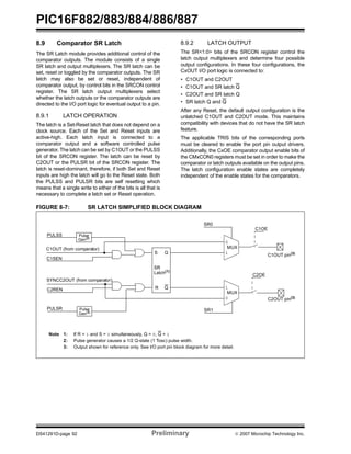 PIC16F882/883/884/886/887 
8.9 Comparator SR Latch 
The SR Latch module provides additional control of the 
comparator outputs. The module consists of a single 
SR latch and output multiplexers. The SR latch can be 
set, reset or toggled by the comparator outputs. The SR 
latch may also be set or reset, independent of 
comparator output, by control bits in the SRCON control 
register. The SR latch output multiplexers select 
whether the latch outputs or the comparator outputs are 
directed to the I/O port logic for eventual output to a pin. 
8.9.1 LATCH OPERATION 
The latch is a Set-Reset latch that does not depend on a 
clock source. Each of the Set and Reset inputs are 
active-high. Each latch input is connected to a 
comparator output and a software controlled pulse 
generator. The latch can be set by C1OUT or the PULSS 
bit of the SRCON register. The latch can be reset by 
C2OUT or the PULSR bit of the SRCON register. The 
latch is reset-dominant, therefore, if both Set and Reset 
inputs are high the latch will go to the Reset state. Both 
the PULSS and PULSR bits are self resetting which 
means that a single write to either of the bits is all that is 
necessary to complete a latch set or Reset operation. 
8.9.2 LATCH OUTPUT 
The SR<1:0> bits of the SRCON register control the 
latch output multiplexers and determine four possible 
output configurations. In these four configurations, the 
CxOUT I/O port logic is connected to: 
• C1OUT and C2OUT 
• C1OUT and SR latch Q 
• C2OUT and SR latch Q 
• SR latch Q and Q 
After any Reset, the default output configuration is the 
unlatched C1OUT and C2OUT mode. This maintains 
compatibility with devices that do not have the SR latch 
feature. 
The applicable TRIS bits of the corresponding ports 
must be cleared to enable the port pin output drivers. 
Additionally, the CxOE comparator output enable bits of 
the CMxCON0 registers must be set in order to make the 
comparator or latch outputs available on the output pins. 
The latch configuration enable states are completely 
independent of the enable states for the comparators. 
FIGURE 8-7: SR LATCH SIMPLIFIED BLOCK DIAGRAM 
PULSS 
C1OUT (from comparator) 
C1SEN 
SR0 
S 
Pulse 
Gen(2) 
SYNCC2OUT (from comparator) 
SR 
Latch(1) 
C2REN R 
Q 
Q 
PULSR SR1 
Pulse 
Gen(2) 
Note 1: If R = 1 and S = 1 simultaneously, Q = 0, Q = 1 
0 
MUX 
1 
1 
MUX 
0 
2: Pulse generator causes a 1/2 Q-state (1 Tosc) pulse width. 
3: Output shown for reference only. See I/O port pin block diagram for more detail. 
C1OE 
C2OE 
C1OUT pin(3) 
C2OUT pin(3) 
DS41291D-page 92 Preliminary © 2007 Microchip Technology Inc. 
 