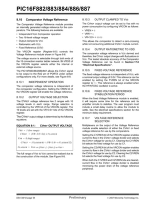 PIC16F882/883/884/886/887 
8.10 Comparator Voltage Reference 
The Comparator Voltage Reference module provides 
an internally generated voltage reference for the com-parators. 
The following features are available: 
• Independent from Comparator operation 
• Two 16-level voltage ranges 
• Output clamped to VSS 
• Ratiometric with VDD 
• Fixed Reference (0.6V) 
The VRCON register (Register 8-5) controls the 
Voltage Reference module shown in Figure 8-8. 
The voltage source is selectable through both ends of 
the 16 connection resistor ladder network. Bit VRSS of 
the VRCON register selects either the internal or 
external voltage source. 
The PIC16F883/884/886/887 allows the CVREF signal 
to be output to the RA2 pin of PORTA under certain 
configurations only. For more details, see Figure 8-9. 
8.10.1 INDEPENDENT OPERATION 
The comparator voltage reference is independent of 
the comparator configuration. Setting the VREN bit of 
the VRCON register will enable the voltage reference. 
8.10.2 OUTPUT VOLTAGE SELECTION 
The CVREF voltage reference has 2 ranges with 16 
voltage levels in each range. Range selection is 
controlled by the VRR bit of the VRCON register. The 
16 levels are set with the VR<3:0> bits of the VRCON 
register. 
The CVREF output voltage is determined by the following 
equations: 
EQUATION 8-1: CVREF OUTPUT VOLTAGE 
VRR = 1 (low range): 
CVREF = (VR<3:0>/24) × VLADDER 
VRR = 0 (high range): 
CVREF = (VLADDER/4) + 
(VR<3:0> × VLADDER/32) 
VLADDER = VDD or ([VREF+] - [VREF-]) or VREF+ 
The full range of VSS to VDD cannot be realized due to 
the construction of the module. See Figure 8-8. 
8.10.3 OUTPUT CLAMPED TO VSS 
The CVREF output voltage can be set to Vss with no 
power consumption by configuring VRCON as follows: 
• VREN=0 
• VRR=1 
• VR<3:0>=0000 
This allows the comparator to detect a zero-crossing 
while not consuming additional CVREF module current. 
8.10.4 OUTPUT RATIOMETRIC TO VDD 
The comparator voltage reference is VDD derived and 
therefore, the CVREF output changes with fluctuations in 
VDD. The tested absolute accuracy of the Comparator 
Voltage Reference can be found in Section 17.0 
“Electrical Specifications”. 
8.10.5 FIXED VOLTAGE REFERENCE 
The fixed voltage reference is independent of VDD, with 
a nominal output voltage of 0.6V. This reference can be 
enabled by setting the FVREN bit of the SRCON 
register to ‘1’. This reference is always enabled when 
the HFINTOSC oscillator is active. 
8.10.6 FIXED VOLTAGE REFERENCE 
STABILIZATION PERIOD 
When the fixed Voltage Reference module is enabled, 
it will require some time for the reference and its 
amplifier circuits to stabilize. The user program must 
include a small delay routine to allow the module to 
settle. See the electrical specifications section for the 
minimum delay requirement. 
8.10.7 VOLTAGE REFERENCE 
SELECTION 
Multiplexers on the output of the Voltage Reference 
module enable selection of either the CVREF or fixed 
voltage reference for use by the comparators. 
Setting the C1VREN bit of the VRCON register enables 
current to flow in the CVREF voltage divider and selects 
the CVREF voltage for use by C1. Clearing the C1VREN 
bit selects the fixed voltage for use by C1. 
Setting the C2VREN bit of the VRCON register enables 
current to flow in the CVREF voltage divider and selects 
the CVREF voltage for use by C2. Clearing the C2VREN 
bit selects the fixed voltage for use by C2. 
When both the C1VREN and C2VREN bits are cleared, 
current flow in the CVREF voltage divider is disabled 
minimizing the power drain of the voltage reference 
peripheral. 
DS41291D-page 94 Preliminary © 2007 Microchip Technology Inc. 
 