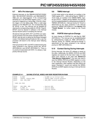 © 2006 Microchip Technology Inc. Preliminary DS39632C-page 109
PIC18F2455/2550/4455/4550
9.7 INTn Pin Interrupts
External interrupts on the RB0/AN12/INT0/FLT0/SDI/
SDA, RB1/AN10/INT1/SCK/SCL and RB2/AN8/INT2/
VMO pins are edge-triggered. If the corresponding
INTEDGx bit in the INTCON2 register is set (= 1), the
interrupt is triggered by a rising edge; if the bit is clear,
the trigger is on the falling edge. When a valid edge
appears on the RBx/INTx pin, the corresponding flag
bit, INTxIF, is set. This interrupt can be disabled by
clearing the corresponding enable bit, INTxIE. Flag bit,
INTxIF, must be cleared in software in the Interrupt
Service Routine before re-enabling the interrupt.
All external interrupts (INT0, INT1 and INT2) can wake-
up the processor from the power-managed modes if bit,
INTxIE, was set prior to going into the power-managed
modes. If the Global Interrupt Enable bit, GIE, is set, the
processor will branch to the interrupt vector following
wake-up.
Interrupt priority for INT1 and INT2 is determined by the
value contained in the interrupt priority bits, INT1IP
(INTCON3<6>) and INT2IP (INTCON3<7>). There is
no priority bit associated with INT0. It is always a high
priority interrupt source.
9.8 TMR0 Interrupt
In 8-bit mode (which is the default), an overflow in the
TMR0 register (FFh → 00h) will set flag bit, TMR0IF. In
16-bit mode, an overflow in the TMR0H:TMR0L regis-
ter pair (FFFFh → 0000h) will set TMR0IF. The interrupt
can be enabled/disabled by setting/clearing enable bit,
TMR0IE (INTCON<5>). Interrupt priority for Timer0 is
determined by the value contained in the interrupt
priority bit, TMR0IP (INTCON2<2>). See Section 11.0
“Timer0 Module” for further details on the Timer0
module.
9.9 PORTB Interrupt-on-Change
An input change on PORTB<7:4> sets flag bit, RBIF
(INTCON<0>). The interrupt can be enabled/disabled
by setting/clearing enable bit, RBIE (INTCON<3>).
Interrupt priority for PORTB interrupt-on-change is
determined by the value contained in the interrupt
priority bit, RBIP (INTCON2<0>).
9.10 Context Saving During Interrupts
During interrupts, the return PC address is saved on
the stack. Additionally, the WREG, STATUS and BSR
registers are saved on the fast return stack. If a fast
return from interrupt is not used (see Section 5.3
“Data Memory Organization”), the user may need to
save the WREG, STATUS and BSR registers on entry
to the Interrupt Service Routine. Depending on the
user’s application, other registers may also need to be
saved. Example 9-1 saves and restores the WREG,
STATUS and BSR registers during an Interrupt Service
Routine.
EXAMPLE 9-1: SAVING STATUS, WREG AND BSR REGISTERS IN RAM
MOVWF W_TEMP ; W_TEMP is in virtual bank
MOVFF STATUS, STATUS_TEMP ; STATUS_TEMP located anywhere
MOVFF BSR, BSR_TEMP ; BSR_TMEP located anywhere
;
; USER ISR CODE
;
MOVFF BSR_TEMP, BSR ; Restore BSR
MOVF W_TEMP, W ; Restore WREG
MOVFF STATUS_TEMP, STATUS ; Restore STATUS
 