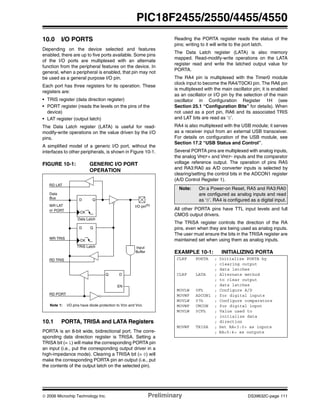 © 2006 Microchip Technology Inc. Preliminary DS39632C-page 111
PIC18F2455/2550/4455/4550
10.0 I/O PORTS
Depending on the device selected and features
enabled, there are up to five ports available. Some pins
of the I/O ports are multiplexed with an alternate
function from the peripheral features on the device. In
general, when a peripheral is enabled, that pin may not
be used as a general purpose I/O pin.
Each port has three registers for its operation. These
registers are:
• TRIS register (data direction register)
• PORT register (reads the levels on the pins of the
device)
• LAT register (output latch)
The Data Latch register (LATA) is useful for read-
modify-write operations on the value driven by the I/O
pins.
A simplified model of a generic I/O port, without the
interfaces to other peripherals, is shown in Figure 10-1.
FIGURE 10-1: GENERIC I/O PORT
OPERATION
10.1 PORTA, TRISA and LATA Registers
PORTA is an 8-bit wide, bidirectional port. The corre-
sponding data direction register is TRISA. Setting a
TRISA bit (= 1) will make the corresponding PORTA pin
an input (i.e., put the corresponding output driver in a
high-impedance mode). Clearing a TRISA bit (= 0) will
make the corresponding PORTA pin an output (i.e., put
the contents of the output latch on the selected pin).
Reading the PORTA register reads the status of the
pins; writing to it will write to the port latch.
The Data Latch register (LATA) is also memory
mapped. Read-modify-write operations on the LATA
register read and write the latched output value for
PORTA.
The RA4 pin is multiplexed with the Timer0 module
clock input to become the RA4/T0CKI pin. The RA6 pin
is multiplexed with the main oscillator pin; it is enabled
as an oscillator or I/O pin by the selection of the main
oscillator in Configuration Register 1H (see
Section 25.1 “Configuration Bits” for details). When
not used as a port pin, RA6 and its associated TRIS
and LAT bits are read as ‘0’.
RA4 is also multiplexed with the USB module; it serves
as a receiver input from an external USB transceiver.
For details on configuration of the USB module, see
Section 17.2 “USB Status and Control”.
Several PORTA pins are multiplexed with analog inputs,
the analog VREF+ and VREF- inputs and the comparator
voltage reference output. The operation of pins RA5
and RA3:RA0 as A/D converter inputs is selected by
clearing/setting the control bits in the ADCON1 register
(A/D Control Register 1).
All other PORTA pins have TTL input levels and full
CMOS output drivers.
The TRISA register controls the direction of the RA
pins, even when they are being used as analog inputs.
The user must ensure the bits in the TRISA register are
maintained set when using them as analog inputs.
EXAMPLE 10-1: INITIALIZING PORTA
Data
Bus
WR LAT
WR TRIS
RD PORT
Data Latch
TRIS Latch
RD TRIS
Input
Buffer
I/O pin(1)
QD
CK
QD
CK
EN
Q D
EN
RD LAT
or PORT
Note 1: I/O pins have diode protection to VDD and VSS.
Note: On a Power-on Reset, RA5 and RA3:RA0
are configured as analog inputs and read
as ‘0’. RA4 is configured as a digital input.
CLRF PORTA ; Initialize PORTA by
; clearing output
; data latches
CLRF LATA ; Alternate method
; to clear output
; data latches
MOVLW 0Fh ; Configure A/D
MOVWF ADCON1 ; for digital inputs
MOVLW 07h ; Configure comparators
MOVWF CMCON ; for digital input
MOVLW 0CFh ; Value used to
; initialize data
; direction
MOVWF TRISA ; Set RA<3:0> as inputs
; RA<5:4> as outputs
 