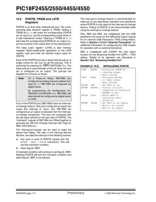 PIC18F2455/2550/4455/4550
DS39632C-page 114 Preliminary © 2006 Microchip Technology Inc.
10.2 PORTB, TRISB and LATB
Registers
PORTB is an 8-bit wide, bidirectional port. The corre-
sponding data direction register is TRISB. Setting a
TRISB bit (= 1) will make the corresponding PORTB
pin an input (i.e., put the corresponding output driver in
a high-impedance mode). Clearing a TRISB bit (= 0)
will make the corresponding PORTB pin an output (i.e.,
put the contents of the output latch on the selected pin).
The Data Latch register (LATB) is also memory
mapped. Read-modify-write operations on the LATB
register read and write the latched output value for
PORTB.
Each of the PORTB pins has a weak internal pull-up. A
single control bit can turn on all the pull-ups. This is
performed by clearing bit, RBPU (INTCON2<7>). The
weak pull-up is automatically turned off when the port
pin is configured as an output. The pull-ups are
disabled on a Power-on Reset.
Four of the PORTB pins (RB7:RB4) have an interrupt-
on-change feature. Only pins configured as inputs can
cause this interrupt to occur. Any RB7:RB4 pin
configured as an output is excluded from the interrupt-
on-change comparison. The pins are compared with
the old value latched on the last read of PORTB. The
“mismatch” outputs of RB7:RB4 are ORed together to
generate the RB Port Change Interrupt with Flag bit,
RBIF (INTCON<0>).
The interrupt-on-change can be used to wake the
device from Sleep. The user, in the Interrupt Service
Routine, can clear the interrupt in the following manner:
a) Any read or write of PORTB (except with the
MOVFF (ANY), PORTB instruction). This will
end the mismatch condition.
b) Clear flag bit, RBIF.
A mismatch condition will continue to set flag bit, RBIF.
Reading PORTB will end the mismatch condition and
allow flag bit, RBIF, to be cleared.
The interrupt-on-change feature is recommended for
wake-up on key depression operation and operations
where PORTB is only used for the interrupt-on-change
feature. Polling of PORTB is not recommended while
using the interrupt-on-change feature.
Pins, RB2 and RB3, are multiplexed with the USB
peripheral and serve as the differential signal outputs
for an external USB transceiver (TRIS configuration).
Refer to Section 17.2.2.2 “External Transceiver” for
additional information on configuring the USB module
for operation with an external transceiver.
RB4 is multiplexed with CSSPP, the chip select
function for the Streaming Parallel Port (SPP) – TRIS
setting. Details of its operation are discussed in
Section 18.0 “Streaming Parallel Port”.
EXAMPLE 10-2: INITIALIZING PORTB
Note: On a Power-on Reset, RB4:RB0 are
configured as analog inputs by default and
read as ‘0’; RB7:RB5 are configured as
digital inputs.
By programming the Configuration bit,
PBADEN (CONFIG3H<1>), RB4:RB0 will
alternatively be configured as digital inputs
on POR.
CLRF PORTB ; Initialize PORTB by
; clearing output
; data latches
CLRF LATB ; Alternate method
; to clear output
; data latches
MOVLW 0Eh ; Set RB<4:0> as
MOVWF ADCON1 ; digital I/O pins
; (required if config bit
; PBADEN is set)
MOVLW 0CFh ; Value used to
; initialize data
; direction
MOVWF TRISB ; Set RB<3:0> as inputs
; RB<5:4> as outputs
; RB<7:6> as inputs
 