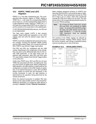© 2006 Microchip Technology Inc. Preliminary DS39632C-page 117
PIC18F2455/2550/4455/4550
10.3 PORTC, TRISC and LATC
Registers
PORTC is a 7-bit wide, bidirectional port. The corre-
sponding data direction register is TRISC. Setting a
TRISC bit (= 1) will make the corresponding PORTC
pin an input (i.e., put the corresponding output driver in
a high-impedance mode). Clearing a TRISC bit (= 0)
will make the corresponding PORTC pin an output (i.e.,
put the contents of the output latch on the selected pin).
In PIC18F2455/2550/4455/4550 devices, the RC3 pin
is not implemented.
The Data Latch register (LATC) is also memory
mapped. Read-modify-write operations on the LATC
register read and write the latched output value for
PORTC.
PORTC is primarily multiplexed with serial communica-
tion modules, including the EUSART, MSSP module
and the USB module (Table 10-5). Except for RC4 and
RC5, PORTC uses Schmitt Trigger input buffers.
Pins RC4 and RC5 are multiplexed with the USB
module. Depending on the configuration of the module,
they can serve as the differential data lines for the on-
chip USB transceiver, or the data inputs from an
external USB transceiver. Both RC4 and RC5 have
TTL input buffers instead of the Schmitt Trigger buffers
on the other pins.
Unlike other PORTC pins, RC4 and RC5 do not have
TRISC bits associated with them. As digital ports, they
can only function as digital inputs. When configured for
USB operation, the data direction is determined by the
configuration and status of the USB module at a given
time. If an external transceiver is used, RC4 and RC5
always function as inputs from the transceiver. If the
on-chip transceiver is used, the data direction is
determined by the operation being performed by the
module at that time.
When the external transceiver is enabled, RC2 also
serves as the output enable control to the transceiver.
Additional information on configuring USB options is
provided in Section 17.2.2.2 “External Transceiver”.
When enabling peripheral functions on PORTC pins
other than RC4 and RC5, care should be taken in defin-
ing the TRIS bits. Some peripherals override the TRIS
bit to make a pin an output, while other peripherals
override the TRIS bit to make a pin an input. The user
should refer to the corresponding peripheral section for
the correct TRIS bit settings.
The contents of the TRISC register are affected by
peripheral overrides. Reading TRISC always returns
the current contents, even though a peripheral device
may be overriding one or more of the pins.
EXAMPLE 10-3: INITIALIZING PORTC
Note: On a Power-on Reset, these pins, except
RC4 and RC5, are configured as digital
inputs. To use pins RC4 and RC5 as digi-
tal inputs, the USB module must be dis-
abled (UCON<3> = 0) and the on-chip
USB transceiver must be disabled
(UCFG<3> = 1).
CLRF PORTC ; Initialize PORTC by
; clearing output
; data latches
CLRF LATC ; Alternate method
; to clear output
; data latches
MOVLW 07h ; Value used to
; initialize data
; direction
MOVWF TRISC ; RC<5:0> as outputs
; RC<7:6> as inputs
 
