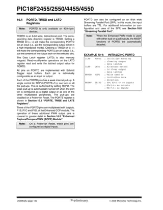 PIC18F2455/2550/4455/4550
DS39632C-page 120 Preliminary © 2006 Microchip Technology Inc.
10.4 PORTD, TRISD and LATD
Registers
PORTD is an 8-bit wide, bidirectional port. The corre-
sponding data direction register is TRISD. Setting a
TRISD bit (= 1) will make the corresponding PORTD
pin an input (i.e., put the corresponding output driver in
a high-impedance mode). Clearing a TRISD bit (= 0)
will make the corresponding PORTD pin an output (i.e.,
put the contents of the output latch on the selected pin).
The Data Latch register (LATD) is also memory
mapped. Read-modify-write operations on the LATD
register read and write the latched output value for
PORTD.
All pins on PORTD are implemented with Schmitt
Trigger input buffers. Each pin is individually
configurable as an input or output.
Each of the PORTD pins has a weak internal pull-up. A
single control bit, RDPU (PORTE<7>), can turn on all
the pull-ups. This is performed by setting RDPU. The
weak pull-up is automatically turned off when the port
pin is configured as a digital output or as one of the
other multiplexed peripherals. The pull-ups are
disabled on a Power-on Reset. The PORTE register is
shown in Section 10.5 “PORTE, TRISE and LATE
Registers”.
Three of the PORTD pins are multiplexed with outputs,
P1B, P1C and P1D, of the Enhanced CCP module. The
operation of these additional PWM output pins is
covered in greater detail in Section 16.0 “Enhanced
Capture/Compare/PWM (ECCP) Module”.
PORTD can also be configured as an 8-bit wide
Streaming Parallel Port (SPP). In this mode, the input
buffers are TTL. For additional information on con-
figuration and uses of the SPP, see Section 18.0
“Streaming Parallel Port”.
EXAMPLE 10-4: INITIALIZING PORTD
Note: PORTD is only available on 40/44-pin
devices.
Note: On a Power-on Reset, these pins are
configured as digital inputs.
Note: When the Enhanced PWM mode is used
with either dual or quad outputs, the MSSP
functions of PORTD are automatically
disabled.
CLRF PORTD ; Initialize PORTD by
; clearing output
; data latches
CLRF LATD ; Alternate method
; to clear output
; data latches
MOVLW 0CFh ; Value used to
; initialize data
; direction
MOVWF TRISD ; Set RD<3:0> as inputs
; RD<5:4> as outputs
; RD<7:6> as inputs
 