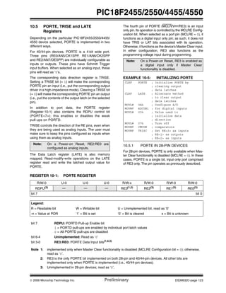 © 2006 Microchip Technology Inc. Preliminary DS39632C-page 123
PIC18F2455/2550/4455/4550
10.5 PORTE, TRISE and LATE
Registers
Depending on the particular PIC18F2455/2550/4455/
4550 device selected, PORTE is implemented in two
different ways.
For 40/44-pin devices, PORTE is a 4-bit wide port.
Three pins (RE0/AN5/CK1SPP, RE1/AN6/CK2SPP
and RE2/AN7/OESPP) are individually configurable as
inputs or outputs. These pins have Schmitt Trigger
input buffers. When selected as an analog input, these
pins will read as ‘0’s.
The corresponding data direction register is TRISE.
Setting a TRISE bit (= 1) will make the corresponding
PORTE pin an input (i.e., put the corresponding output
driver in a high-impedance mode). Clearing a TRISE bit
(= 0) will make the corresponding PORTE pin an output
(i.e., put the contents of the output latch on the selected
pin).
In addition to port data, the PORTE register
(Register 10-1) also contains the RDPU control bit
(PORTE<7>); this enables or disables the weak
pull-ups on PORTD.
TRISE controls the direction of the RE pins, even when
they are being used as analog inputs. The user must
make sure to keep the pins configured as inputs when
using them as analog inputs.
The Data Latch register (LATE) is also memory
mapped. Read-modify-write operations on the LATE
register read and write the latched output value for
PORTE.
The fourth pin of PORTE (MCLR/VPP/RE3) is an input
only pin. Its operation is controlled by the MCLRE Config-
uration bit. When selected as a port pin (MCLRE = 0), it
functions as a digital input only pin; as such, it does not
have TRIS or LAT bits associated with its operation.
Otherwise, it functions as the device’s Master Clear input.
In either configuration, RE3 also functions as the
programming voltage input during programming.
EXAMPLE 10-5: INITIALIZING PORTE
10.5.1 PORTE IN 28-PIN DEVICES
For 28-pin devices, PORTE is only available when Mas-
ter Clear functionality is disabled (MCLRE = 0). In these
cases, PORTE is a single bit, input only port comprised
of RE3 only. The pin operates as previously described.
Note: On a Power-on Reset, RE2:RE0 are
configured as analog inputs.
Note: On a Power-on Reset, RE3 is enabled as
a digital input only if Master Clear
functionality is disabled.
CLRF PORTE ; Initialize PORTE by
; clearing output
; data latches
CLRF LATE ; Alternate method
; to clear output
; data latches
MOVLW 0Ah ; Configure A/D
MOVWF ADCON1 ; for digital inputs
MOVLW 03h ; Value used to
; initialize data
; direction
MOVLW 07h ; Turn off
MOVWF CMCON ; comparators
MOVWF TRISC ; Set RE<0> as inputs
; RE<1> as outputs
; RE<2> as inputs
REGISTER 10-1: PORTE REGISTER
R/W-0 U-0 U-0 U-0 R/W-x R/W-0 R/W-0 R/W-0
RDPU(3) — — — RE3(1,2)
RE2(3)
RE1(3)
RE0(3)
bit 7 bit 0
Legend:
R = Readable bit W = Writable bit U = Unimplemented bit, read as ‘0’
-n = Value at POR ‘1’ = Bit is set ‘0’ = Bit is cleared x = Bit is unknown
bit 7 RDPU: PORTD Pull-up Enable bit
1 = PORTD pull-ups are enabled by individual port latch values
0 = All PORTD pull-ups are disabled
bit 6-4 Unimplemented: Read as ‘0’
bit 3-0 RE3:RE0: PORTE Data Input bits(1,2,3)
Note 1: implemented only when Master Clear functionality is disabled (MCLRE Configuration bit = 0); otherwise,
read as ‘0’.
2: RE3 is the only PORTE bit implemented on both 28-pin and 40/44-pin devices. All other bits are
implemented only when PORTE is implemented (i.e., 40/44-pin devices).
3: Unimplemented in 28-pin devices; read as ‘0’.
 