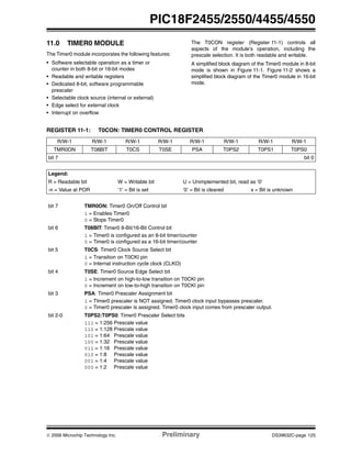 © 2006 Microchip Technology Inc. Preliminary DS39632C-page 125
PIC18F2455/2550/4455/4550
11.0 TIMER0 MODULE
The Timer0 module incorporates the following features:
• Software selectable operation as a timer or
counter in both 8-bit or 16-bit modes
• Readable and writable registers
• Dedicated 8-bit, software programmable
prescaler
• Selectable clock source (internal or external)
• Edge select for external clock
• Interrupt on overflow
The T0CON register (Register 11-1) controls all
aspects of the module’s operation, including the
prescale selection. It is both readable and writable.
A simplified block diagram of the Timer0 module in 8-bit
mode is shown in Figure 11-1. Figure 11-2 shows a
simplified block diagram of the Timer0 module in 16-bit
mode.
REGISTER 11-1: T0CON: TIMER0 CONTROL REGISTER
R/W-1 R/W-1 R/W-1 R/W-1 R/W-1 R/W-1 R/W-1 R/W-1
TMR0ON T08BIT T0CS T0SE PSA T0PS2 T0PS1 T0PS0
bit 7 bit 0
Legend:
R = Readable bit W = Writable bit U = Unimplemented bit, read as ‘0’
-n = Value at POR ‘1’ = Bit is set ‘0’ = Bit is cleared x = Bit is unknown
bit 7 TMR0ON: Timer0 On/Off Control bit
1 = Enables Timer0
0 = Stops Timer0
bit 6 T08BIT: Timer0 8-Bit/16-Bit Control bit
1 = Timer0 is configured as an 8-bit timer/counter
0 = Timer0 is configured as a 16-bit timer/counter
bit 5 T0CS: Timer0 Clock Source Select bit
1 = Transition on T0CKI pin
0 = Internal instruction cycle clock (CLKO)
bit 4 T0SE: Timer0 Source Edge Select bit
1 = Increment on high-to-low transition on T0CKI pin
0 = Increment on low-to-high transition on T0CKI pin
bit 3 PSA: Timer0 Prescaler Assignment bit
1 = TImer0 prescaler is NOT assigned. Timer0 clock input bypasses prescaler.
0 = Timer0 prescaler is assigned. Timer0 clock input comes from prescaler output.
bit 2-0 T0PS2:T0PS0: Timer0 Prescaler Select bits
111 = 1:256 Prescale value
110 = 1:128 Prescale value
101 = 1:64 Prescale value
100 = 1:32 Prescale value
011 = 1:16 Prescale value
010 = 1:8 Prescale value
001 = 1:4 Prescale value
000 = 1:2 Prescale value
 