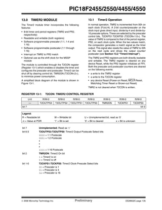 © 2006 Microchip Technology Inc. Preliminary DS39632C-page 135
PIC18F2455/2550/4455/4550
13.0 TIMER2 MODULE
The Timer2 module timer incorporates the following
features:
• 8-bit timer and period registers (TMR2 and PR2,
respectively)
• Readable and writable (both registers)
• Software programmable prescaler (1:1, 1:4 and
1:16)
• Software programmable postscaler (1:1 through
1:16)
• Interrupt on TMR2 to PR2 match
• Optional use as the shift clock for the MSSP
module
The module is controlled through the T2CON register
(Register 13-1) which enables or disables the timer and
configures the prescaler and postscaler. Timer2 can be
shut off by clearing control bit, TMR2ON (T2CON<2>),
to minimize power consumption.
A simplified block diagram of the module is shown in
Figure 13-1.
13.1 Timer2 Operation
In normal operation, TMR2 is incremented from 00h on
each clock (FOSC/4). A 2-bit counter/prescaler on the
clock input gives direct input, divide-by-4 and divide-by-
16 prescale options. These are selected by the prescaler
control bits, T2CKPS1:T2CKPS0 (T2CON<1:0>). The
value of TMR2 is compared to that of the period register,
PR2, on each clock cycle. When the two values match,
the comparator generates a match signal as the timer
output. This signal also resets the value of TMR2 to 00h
on the next cycle and drives the output counter/
postscaler (see Section 13.2 “Timer2 Interrupt”).
The TMR2 and PR2 registers are both directly readable
and writable. The TMR2 register is cleared on any
device Reset, while the PR2 register initializes at FFh.
Both the prescaler and postscaler counters are cleared
on the following events:
• a write to the TMR2 register
• a write to the T2CON register
• any device Reset (Power-on Reset, MCLR Reset,
Watchdog Timer Reset or Brown-out Reset)
TMR2 is not cleared when T2CON is written.
REGISTER 13-1: T2CON: TIMER2 CONTROL REGISTER
U-0 R/W-0 R/W-0 R/W-0 R/W-0 R/W-0 R/W-0 R/W-0
— T2OUTPS3 T2OUTPS2 T2OUTPS1 T2OUTPS0 TMR2ON T2CKPS1 T2CKPS0
bit 7 bit 0
Legend:
R = Readable bit W = Writable bit U = Unimplemented bit, read as ‘0’
-n = Value at POR ‘1’ = Bit is set ‘0’ = Bit is cleared x = Bit is unknown
bit 7 Unimplemented: Read as ‘0’
bit 6-3 T2OUTPS3:T2OUTPS0: Timer2 Output Postscale Select bits
0000 = 1:1 Postscale
0001 = 1:2 Postscale
•
•
•
1111 = 1:16 Postscale
bit 2 TMR2ON: Timer2 On bit
1 = Timer2 is on
0 = Timer2 is off
bit 1-0 T2CKPS1:T2CKPS0: Timer2 Clock Prescale Select bits
00 = Prescaler is 1
01 = Prescaler is 4
1x = Prescaler is 16
 