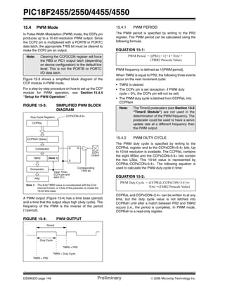 PIC18F2455/2550/4455/4550
DS39632C-page 146 Preliminary © 2006 Microchip Technology Inc.
15.4 PWM Mode
In Pulse-Width Modulation (PWM) mode, the CCPx pin
produces up to a 10-bit resolution PWM output. Since
the CCP2 pin is multiplexed with a PORTB or PORTC
data latch, the appropriate TRIS bit must be cleared to
make the CCP2 pin an output.
Figure 15-3 shows a simplified block diagram of the
CCP module in PWM mode.
For a step-by-step procedure on how to set up the CCP
module for PWM operation, see Section 15.4.4
“Setup for PWM Operation”.
FIGURE 15-3: SIMPLIFIED PWM BLOCK
DIAGRAM
A PWM output (Figure 15-4) has a time base (period)
and a time that the output stays high (duty cycle). The
frequency of the PWM is the inverse of the period
(1/period).
FIGURE 15-4: PWM OUTPUT
15.4.1 PWM PERIOD
The PWM period is specified by writing to the PR2
register. The PWM period can be calculated using the
following formula:
EQUATION 15-1:
PWM frequency is defined as 1/[PWM period].
When TMR2 is equal to PR2, the following three events
occur on the next increment cycle:
• TMR2 is cleared
• The CCPx pin is set (exception: if PWM duty
cycle = 0%, the CCPx pin will not be set)
• The PWM duty cycle is latched from CCPRxL into
CCPRxH
15.4.2 PWM DUTY CYCLE
The PWM duty cycle is specified by writing to the
CCPRxL register and to the CCPxCON<5:4> bits. Up
to 10-bit resolution is available. The CCPRxL contains
the eight MSbs and the CCPxCON<5:4> bits contain
the two LSbs. This 10-bit value is represented by
CCPRxL:CCPxCON<5:4>. The following equation is
used to calculate the PWM duty cycle in time:
EQUATION 15-2:
CCPRxL and CCPxCON<5:4> can be written to at any
time, but the duty cycle value is not latched into
CCPRxH until after a match between PR2 and TMR2
occurs (i.e., the period is complete). In PWM mode,
CCPRxH is a read-only register.
Note: Clearing the CCP2CON register will force
the RB3 or RC1 output latch (depending
on device configuration) to the default low
level. This is not the PORTB or PORTC
I/O data latch.
CCPRxL
CCPRxH (Slave)
Comparator
TMR2
Comparator
PR2
(Note 1)
R Q
S
Duty Cycle Registers CCPxCON<5:4>
Clear Timer,
CCPx pin and
latch D.C.
Note 1: The 8-bit TMR2 value is concatenated with the 2-bit
internal Q clock, or 2 bits of the prescaler, to create the
10-bit time base.
CCPx
Corresponding
TRIS bit
Output
Period
Duty Cycle
TMR2 = PR2
TMR2 = Duty Cycle
TMR2 = PR2
Note: The Timer2 postscalers (see Section 13.0
“Timer2 Module”) are not used in the
determination of the PWM frequency. The
postscaler could be used to have a servo
update rate at a different frequency than
the PWM output.
PWM Period = [(PR2) + 1] • 4 • TOSC •
(TMR2 Prescale Value)
PWM Duty Cycle = (CCPRXL:CCPXCON<5:4>) •
TOSC • (TMR2 Prescale Value)
 