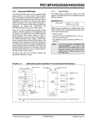 © 2006 Microchip Technology Inc. Preliminary DS39632C-page 151
PIC18F2455/2550/4455/4550
16.4 Enhanced PWM Mode
The Enhanced PWM mode provides additional PWM
output options for a broader range of control applica-
tions. The module is a backward compatible version of
the standard CCP module and offers up to four outputs,
designated P1A through P1D. Users are also able to
select the polarity of the signal (either active-high or
active-low). The module’s output mode and polarity are
configured by setting the P1M1:P1M0 and
CCP1M3:CCP1M0 bits of the CCP1CON register.
Figure 16-1 shows a simplified block diagram of PWM
operation. All control registers are double-buffered and
are loaded at the beginning of a new PWM cycle (the
period boundary when Timer2 resets) in order to
prevent glitches on any of the outputs. The exception is
the PWM Dead-Band Delay register, ECCP1DEL,
which is loaded at either the duty cycle boundary or the
boundary period (whichever comes first). Because of
the buffering, the module waits until the assigned timer
resets instead of starting immediately. This means that
Enhanced PWM waveforms do not exactly match the
standard PWM waveforms, but are instead offset by
one full instruction cycle (4 TOSC).
As before, the user must manually configure the
appropriate TRIS bits for output.
16.4.1 PWM PERIOD
The PWM period is specified by writing to the PR2
register. The PWM period can be calculated using the
following equation:
EQUATION 16-1:
PWM frequency is defined as 1/ [PWM period]. When
TMR2 is equal to PR2, the following three events occur
on the next increment cycle:
• TMR2 is cleared
• The CCP1 pin is set (if PWM duty cycle = 0%, the
CCP1 pin will not be set)
• The PWM duty cycle is copied from CCPR1L into
CCPR1H
FIGURE 16-1: SIMPLIFIED BLOCK DIAGRAM OF THE ENHANCED PWM MODULE
Note: The Timer2 postscaler (see Section 13.0
“Timer2 Module”) is not used in the
determination of the PWM frequency. The
postscaler could be used to have a servo
update rate at a different frequency than
the PWM output.
PWM Period = [(PR2) + 1] • 4 • TOSC •
(TMR2 Prescale Value)
CCPR1L
CCPR1H (Slave)
Comparator
TMR2
Comparator
PR2
(Note 1)
R Q
S
Duty Cycle Registers
CCP1CON<5:4>
Clear Timer,
set CCP1 pin and
latch D.C.
Note: The 8-bit TMR2 register is concatenated with the 2-bit internal Q clock, or 2 bits of the prescaler, to create the 10-bit time
base.
TRISD<4>
CCP1/P1A
TRISD<5>
P1B
TRISD<6>
TRISD<7>
P1D
Output
Controller
P1M1:P1M0
2
CCP1M3:CCP1M0
4
ECCP1DEL
CCP1/P1A
P1B
P1C
P1D
P1C
 