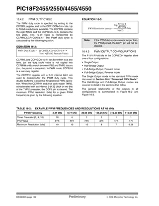 PIC18F2455/2550/4455/4550
DS39632C-page 152 Preliminary © 2006 Microchip Technology Inc.
16.4.2 PWM DUTY CYCLE
The PWM duty cycle is specified by writing to the
CCPR1L register and to the CCP1CON<5:4> bits. Up
to 10-bit resolution is available. The CCPR1L contains
the eight MSbs and the CCP1CON<5:4> contains the
two LSbs. This 10-bit value is represented by
CCPR1L:CCP1CON<5:4>. The PWM duty cycle is
calculated by the following equation.
EQUATION 16-2:
CCPR1L and CCP1CON<5:4> can be written to at any
time, but the duty cycle value is not copied into
CCPR1H until a match between PR2 and TMR2 occurs
(i.e., the period is complete). In PWM mode, CCPR1H
is a read-only register.
The CCPR1H register and a 2-bit internal latch are
used to double-buffer the PWM duty cycle. This
double-buffering is essential for glitchless PWM opera-
tion. When the CCPR1H and 2-bit latch match TMR2,
concatenated with an internal 2-bit Q clock or two bits
of the TMR2 prescaler, the CCP1 pin is cleared. The
maximum PWM resolution (bits) for a given PWM
frequency is given by the following equation.
EQUATION 16-3:
16.4.3 PWM OUTPUT CONFIGURATIONS
The P1M1:P1M0 bits in the CCP1CON register allow
one of four configurations:
• Single Output
• Half-Bridge Output
• Full-Bridge Output, Forward mode
• Full-Bridge Output, Reverse mode
The Single Output mode is the standard PWM mode
discussed in Section 16.4 “Enhanced PWM Mode”.
The Half-Bridge and Full-Bridge Output modes are
covered in detail in the sections that follow.
The general relationship of the outputs in all
configurations is summarized in Figure 16-2 and
Figure 16-3.
TABLE 16-2: EXAMPLE PWM FREQUENCIES AND RESOLUTIONS AT 40 MHz
PWM Duty Cycle = (CCPR1L:CCP1CON<5:4> •
TOSC • (TMR2 Prescale Value)
Note: If the PWM duty cycle value is longer than
the PWM period, the CCP1 pin will not be
cleared.
( )
PWM Resolution (max) =
FOSC
FPWM
log
log(2)
bits
PWM Frequency 2.44 kHz 9.77 kHz 39.06 kHz 156.25 kHz 312.50 kHz 416.67 kHz
Timer Prescaler (1, 4, 16) 16 4 1 1 1 1
PR2 Value FFh FFh FFh 3Fh 1Fh 17h
Maximum Resolution (bits) 10 10 10 8 7 6.58
 