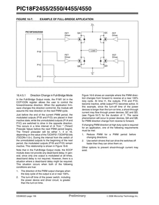 PIC18F2455/2550/4455/4550
DS39632C-page 156 Preliminary © 2006 Microchip Technology Inc.
FIGURE 16-7: EXAMPLE OF FULL-BRIDGE APPLICATION
16.4.5.1 Direction Change in Full-Bridge Mode
In the Full-Bridge Output mode, the P1M1 bit in the
CCP1CON register allows the user to control the
forward/reverse direction. When the application firm-
ware changes this direction control bit, the module will
assume the new direction on the next PWM cycle.
Just before the end of the current PWM period, the
modulated outputs (P1B and P1D) are placed in their
inactive state, while the unmodulated outputs (P1A and
P1C) are switched to drive in the opposite direction.
This occurs in a time interval of (4 TOSC * (Timer2
Prescale Value) before the next PWM period begins.
The Timer2 prescaler will be either 1, 4 or 16,
depending on the value of the T2CKPS1:T2CKPS0 bits
(T2CON<1:0>). During the interval from the switch of
the unmodulated outputs to the beginning of the next
period, the modulated outputs (P1B and P1D) remain
inactive. This relationship is shown in Figure 16-8.
Note that in the Full-Bridge Output mode, the ECCP
module does not provide any dead-band delay. In gen-
eral, since only one output is modulated at all times,
dead-band delay is not required. However, there is a
situation where a dead-band delay might be required.
This situation occurs when both of the following
conditions are true:
1. The direction of the PWM output changes when
the duty cycle of the output is at or near 100%.
2. The turn-off time of the power switch, including
the power device and driver circuit, is greater
than the turn-on time.
Figure 16-9 shows an example where the PWM direc-
tion changes from forward to reverse at a near 100%
duty cycle. At time t1, the outputs, P1A and P1D,
become inactive, while output P1C becomes active. In
this example, since the turn-off time of the power
devices is longer than the turn-on time, a shoot-through
current may flow through power devices, QC and QD,
(see Figure 16-7) for the duration of ‘t’. The same
phenomenon will occur to power devices, QA and QB,
for PWM direction change from reverse to forward.
If changing PWM direction at high duty cycle is required
for an application, one of the following requirements
must be met:
1. Reduce PWM for a PWM period before
changing directions.
2. Use switch drivers that can drive the switches off
faster than they can drive them on.
Other options to prevent shoot-through current may
exist.
P1A
P1C
FET
Driver
FET
Driver
V+
V-
Load
FET
Driver
FET
Driver
P1B
P1D
QA
QB QD
QCPIC18FX455/X550
 