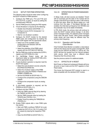 © 2006 Microchip Technology Inc. Preliminary DS39632C-page 161
PIC18F2455/2550/4455/4550
16.4.9 SETUP FOR PWM OPERATION
The following steps should be taken when configuring
the ECCP module for PWM operation:
1. Configure the PWM pins, P1A and P1B (and
P1C and P1D, if used), as inputs by setting the
corresponding TRIS bits.
2. Set the PWM period by loading the PR2 register.
3. If Auto-Shutdown is required do the following:
• Disable Auto-Shutdown (ECCPASE = 0)
• Configure source (FLT0, Comparator 1 or
Comparator 2)
• Wait for non-shutdown condition
4. Configure the ECCP module for the desired
PWM mode and configuration by loading the
CCP1CON register with the appropriate values:
• Select one of the available output
configurations and direction with the
P1M1:P1M0 bits.
• Select the polarities of the PWM output
signals with the CCP1M3:CCP1M0 bits.
5. Set the PWM duty cycle by loading the CCPR1L
register and CCP1CON<5:4> bits.
6. For Half-Bridge Output mode, set the
dead-band delay by loading ECCP1DEL<6:0>
with the appropriate value.
7. If auto-shutdown operation is required, load the
ECCP1AS register:
• Select the auto-shutdown sources using the
ECCPAS2:ECCPAS0 bits.
• Select the shutdown states of the PWM
output pins using the PSSAC1:PSSAC0 and
PSSBD1:PSSBD0 bits.
• Set the ECCPASE bit (ECCP1AS<7>).
• Configure the comparators using the CMCON
register.
• Configure the comparator inputs as analog
inputs.
8. If auto-restart operation is required, set the
PRSEN bit (ECCP1DEL<7>).
9. Configure and start TMR2:
• Clear the TMR2 interrupt flag bit by clearing
the TMR2IF bit (PIR1<1>).
• Set the TMR2 prescale value by loading the
T2CKPS bits (T2CON<1:0>).
• Enable Timer2 by setting the TMR2ON bit
(T2CON<2>).
10. Enable PWM outputs after a new PWM cycle
has started:
• Wait until TMRn overflows (TMRnIF bit is set).
• Enable the CCP1/P1A, P1B, P1C and/or P1D
pin outputs by clearing the respective TRIS
bits.
• Clear the ECCPASE bit (ECCP1AS<7>).
16.4.10 OPERATION IN POWER-MANAGED
MODES
In Sleep mode, all clock sources are disabled. Timer2
will not increment and the state of the module will not
change. If the ECCP pin is driving a value, it will continue
to drive that value. When the device wakes up, it will
continue from this state. If Two-Speed Start-ups are
enabled, the initial start-up frequency from INTOSC and
the postscaler may not be stable immediately.
In PRI_IDLE mode, the primary clock will continue to
clock the ECCP module without change. In all other
power-managed modes, the selected power-managed
mode clock will clock Timer2. Other power-managed
mode clocks will most likely be different than the
primary clock frequency.
16.4.10.1 Operation with Fail-Safe
Clock Monitor
If the Fail-Safe Clock Monitor is enabled, a clock failure
will force the device into the power-managed RC_RUN
mode and the OSCFIF bit (PIR2<7>) will be set. The
ECCP will then be clocked from the internal oscillator
clock source, which may have a different clock
frequency than the primary clock.
See the previous section for additional details.
16.4.11 EFFECTS OF A RESET
Both Power-on Reset and subsequent Resets will force
all ports to Input mode and the CCP registers to their
Reset states.
This forces the Enhanced CCP module to reset to a
state compatible with the standard CCP module.
 