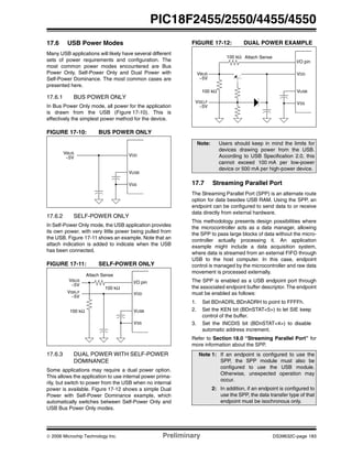 © 2006 Microchip Technology Inc. Preliminary DS39632C-page 183
PIC18F2455/2550/4455/4550
17.6 USB Power Modes
Many USB applications will likely have several different
sets of power requirements and configuration. The
most common power modes encountered are Bus
Power Only, Self-Power Only and Dual Power with
Self-Power Dominance. The most common cases are
presented here.
17.6.1 BUS POWER ONLY
In Bus Power Only mode, all power for the application
is drawn from the USB (Figure 17-10). This is
effectively the simplest power method for the device.
FIGURE 17-10: BUS POWER ONLY
17.6.2 SELF-POWER ONLY
In Self-Power Only mode, the USB application provides
its own power, with very little power being pulled from
the USB. Figure 17-11 shows an example. Note that an
attach indication is added to indicate when the USB
has been connected.
FIGURE 17-11: SELF-POWER ONLY
17.6.3 DUAL POWER WITH SELF-POWER
DOMINANCE
Some applications may require a dual power option.
This allows the application to use internal power prima-
rily, but switch to power from the USB when no internal
power is available. Figure 17-12 shows a simple Dual
Power with Self-Power Dominance example, which
automatically switches between Self-Power Only and
USB Bus Power Only modes.
FIGURE 17-12: DUAL POWER EXAMPLE
17.7 Streaming Parallel Port
The Streaming Parallel Port (SPP) is an alternate route
option for data besides USB RAM. Using the SPP, an
endpoint can be configured to send data to or receive
data directly from external hardware.
This methodology presents design possibilities where
the microcontroller acts as a data manager, allowing
the SPP to pass large blocks of data without the micro-
controller actually processing it. An application
example might include a data acquisition system,
where data is streamed from an external FIFO through
USB to the host computer. In this case, endpoint
control is managed by the microcontroller and raw data
movement is processed externally.
The SPP is enabled as a USB endpoint port through
the associated endpoint buffer descriptor. The endpoint
must be enabled as follows:
1. Set BDnADRL:BDnADRH to point to FFFFh.
2. Set the KEN bit (BDnSTAT<5>) to let SIE keep
control of the buffer.
3. Set the INCDIS bit (BDnSTAT<4>) to disable
automatic address increment.
Refer to Section 18.0 “Streaming Parallel Port” for
more information about the SPP.
VDD
VUSB
VSS
VBUS
~5V
VDD
VUSB
VSS
VSELF
~5V
I/O pin
Attach Sense
100 kΩ
VBUS
~5V
100 kΩ
Note: Users should keep in mind the limits for
devices drawing power from the USB.
According to USB Specification 2.0, this
cannot exceed 100 mA per low-power
device or 500 mA per high-power device.
Note 1: If an endpoint is configured to use the
SPP, the SPP module must also be
configured to use the USB module.
Otherwise, unexpected operation may
occur.
2: In addition, if an endpoint is configured to
use the SPP, the data transfer type of that
endpoint must be isochronous only.
VDD
VUSB
I/O pin
VSS
Attach Sense
VBUS
VSELF
100 kΩ
~5V
~5V
100 kΩ
 