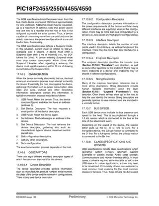 PIC18F2455/2550/4455/4550
DS39632C-page 186 Preliminary © 2006 Microchip Technology Inc.
The USB specification limits the power taken from the
bus. Each device is ensured 100 mA at approximately
5V (one unit load). Additional power may be requested,
up to a maximum of 500 mA. Note that power above
one unit load is a request and the host or hub is not
obligated to provide the extra current. Thus, a device
capable of consuming more than one unit load must be
able to maintain a low-power configuration of a one unit
load or less, if necessary.
The USB specification also defines a Suspend mode.
In this situation, current must be limited to 500 μA,
averaged over 1 second. A device must enter a
Suspend state after 3 ms of inactivity (i.e., no SOF
tokens for 3 ms). A device entering Suspend mode
must drop current consumption within 10 ms after
Suspend. Likewise, when signaling a wake-up, the
device must signal a wake-up within 10 ms of drawing
current above the Suspend limit.
17.10.5 ENUMERATION
When the device is initially attached to the bus, the host
enters an enumeration process in an attempt to identify
the device. Essentially, the host interrogates the device,
gathering information such as power consumption, data
rates and sizes, protocol and other descriptive
information; descriptors contain this information. A
typical enumeration process would be as follows:
1. USB Reset: Reset the device. Thus, the device
is not configured and does not have an address
(address 0).
2. Get Device Descriptor: The host requests a
small portion of the device descriptor.
3. USB Reset: Reset the device again.
4. Set Address: The host assigns an address to the
device.
5. Get Device Descriptor: The host retrieves the
device descriptor, gathering info such as
manufacturer, type of device, maximum control
packet size.
6. Get configuration descriptors.
7. Get any other descriptors.
8. Set a configuration.
The exact enumeration process depends on the host.
17.10.6 DESCRIPTORS
There are eight different standard descriptor types of
which five are most important for this device.
17.10.6.1 Device Descriptor
The device descriptor provides general information,
such as manufacturer, product number, serial number,
the class of the device and the number of configurations.
There is only one device descriptor.
17.10.6.2 Configuration Descriptor
The configuration descriptor provides information on
the power requirements of the device and how many
different interfaces are supported when in this configu-
ration. There may be more than one configuration for a
device (i.e., low-power and high-power configurations).
17.10.6.3 Interface Descriptor
The interface descriptor details the number of end-
points used in this interface, as well as the class of the
interface. There may be more than one interface for a
configuration.
17.10.6.4 Endpoint Descriptor
The endpoint descriptor identifies the transfer type
(Section 17.10.3 “Transfers”) and direction, as well
as some other specifics for the endpoint. There may be
many endpoints in a device and endpoints may be
shared in different configurations.
17.10.6.5 String Descriptor
Many of the previous descriptors reference one or
more string descriptors. String descriptors provide
human readable information about the layer
(Section 17.10.1 “Layered Framework”) they
describe. Often these strings show up in the host to
help the user identify the device. String descriptors are
generally optional to save memory and are encoded in
a unicode format.
17.10.7 BUS SPEED
Each USB device must indicate its bus presence and
speed to the host. This is accomplished through a
1.5 kΩ resistor which is connected to the bus at the
time of the attachment event.
Depending on the speed of the device, the resistor
either pulls up the D+ or D- line to 3.3V. For a
low-speed device, the pull-up resistor is connected to
the D- line. For a full-speed device, the pull-up resistor
is connected to the D+ line.
17.10.8 CLASS SPECIFICATIONS AND
DRIVERS
USB specifications include class specifications which
operating system vendors optionally support.
Examples of classes include Audio, Mass Storage,
Communications and Human Interface (HID). In most
cases, a driver is required at the host side to ‘talk’ to the
USB device. In custom applications, a driver may need
to be developed. Fortunately, drivers are available for
most common host systems for the most common
classes of devices. Thus, these drivers can be reused.
 
