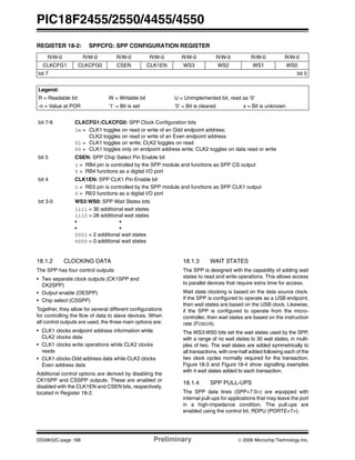 PIC18F2455/2550/4455/4550
DS39632C-page 188 Preliminary © 2006 Microchip Technology Inc.
18.1.2 CLOCKING DATA
The SPP has four control outputs:
• Two separate clock outputs (CK1SPP and
CK2SPP)
• Output enable (OESPP)
• Chip select (CSSPP)
Together, they allow for several different configurations
for controlling the flow of data to slave devices. When
all control outputs are used, the three main options are:
• CLK1 clocks endpoint address information while
CLK2 clocks data
• CLK1 clocks write operations while CLK2 clocks
reads
• CLK1 clocks Odd address data while CLK2 clocks
Even address data
Additional control options are derived by disabling the
CK1SPP and CSSPP outputs. These are enabled or
disabled with the CLK1EN and CSEN bits, respectively,
located in Register 18-2.
18.1.3 WAIT STATES
The SPP is designed with the capability of adding wait
states to read and write operations. This allows access
to parallel devices that require extra time for access.
Wait state clocking is based on the data source clock.
If the SPP is configured to operate as a USB endpoint,
then wait states are based on the USB clock. Likewise,
if the SPP is configured to operate from the micro-
controller, then wait states are based on the instruction
rate (FOSC/4).
The WS3:WS0 bits set the wait states used by the SPP,
with a range of no wait states to 30 wait states, in multi-
ples of two. The wait states are added symmetrically to
all transactions, with one-half added following each of the
two clock cycles normally required for the transaction.
Figure 18-3 and Figure 18-4 show signalling examples
with 4 wait states added to each transaction.
18.1.4 SPP PULL-UPS
The SPP data lines (SPP<7:0>) are equipped with
internal pull-ups for applications that may leave the port
in a high-impedance condition. The pull-ups are
enabled using the control bit, RDPU (PORTE<7>).
REGISTER 18-2: SPPCFG: SPP CONFIGURATION REGISTER
R/W-0 R/W-0 R/W-0 R/W-0 R/W-0 R/W-0 R/W-0 R/W-0
CLKCFG1 CLKCFG0 CSEN CLK1EN WS3 WS2 WS1 WS0
bit 7 bit 0
Legend:
R = Readable bit W = Writable bit U = Unimplemented bit, read as ‘0’
-n = Value at POR ‘1’ = Bit is set ‘0’ = Bit is cleared x = Bit is unknown
bit 7-6 CLKCFG1:CLKCFG0: SPP Clock Configuration bits
1x = CLK1 toggles on read or write of an Odd endpoint address;
CLK2 toggles on read or write of an Even endpoint address
01 = CLK1 toggles on write; CLK2 toggles on read
00 = CLK1 toggles only on endpoint address write; CLK2 toggles on data read or write
bit 5 CSEN: SPP Chip Select Pin Enable bit
1 = RB4 pin is controlled by the SPP module and functions as SPP CS output
0 = RB4 functions as a digital I/O port
bit 4 CLK1EN: SPP CLK1 Pin Enable bit
1 = RE0 pin is controlled by the SPP module and functions as SPP CLK1 output
0 = RE0 functions as a digital I/O port
bit 3-0 WS3:WS0: SPP Wait States bits
1111 = 30 additional wait states
1110 = 28 additional wait states
• •
• •
0001 = 2 additional wait states
0000 = 0 additional wait states
 