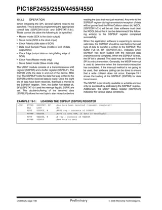 PIC18F2455/2550/4455/4550
DS39632C-page 196 Preliminary © 2006 Microchip Technology Inc.
19.3.2 OPERATION
When initializing the SPI, several options need to be
specified. This is done by programming the appropriate
control bits (SSPCON1<5:0> and SSPSTAT<7:6>).
These control bits allow the following to be specified:
• Master mode (SCK is the clock output)
• Slave mode (SCK is the clock input)
• Clock Polarity (Idle state of SCK)
• Data Input Sample Phase (middle or end of data
output time)
• Clock Edge (output data on rising/falling edge of
SCK)
• Clock Rate (Master mode only)
• Slave Select mode (Slave mode only)
The MSSP module consists of a transmit/receive shift
register (SSPSR) and a buffer register (SSPBUF). The
SSPSR shifts the data in and out of the device, MSb
first. The SSPBUF holds the data that was written to the
SSPSR until the received data is ready. Once the eight
bits of data have been received, that byte is moved to
the SSPBUF register. Then, the Buffer Full detect bit,
BF (SSPSTAT<0>) and the interrupt flag bit, SSPIF, are
set. This double-buffering of the received data
(SSPBUF) allows the next byte to start reception before
reading the data that was just received. Any write to the
SSPBUF register during transmission/reception of data
will be ignored and the Write Collision detect bit, WCOL
(SSPCON1<7>), will be set. User software must clear
the WCOL bit so that it can be determined if the follow-
ing write(s) to the SSPBUF register completed
successfully.
When the application software is expecting to receive
valid data, the SSPBUF should be read before the next
byte of data to transfer is written to the SSPBUF. The
Buffer Full bit, BF (SSPSTAT<0>), indicates when
SSPBUF has been loaded with the received data
(transmission is complete). When the SSPBUF is read,
the BF bit is cleared. This data may be irrelevant if the
SPI is only a transmitter. Generally, the MSSP interrupt
is used to determine when the transmission/reception
has completed. If the interrupt method is not going to
be used, then software polling can be done to ensure
that a write collision does not occur. Example 19-1
shows the loading of the SSPBUF (SSPSR) for data
transmission.
The SSPSR is not directly readable or writable and can
only be accessed by addressing the SSPBUF register.
Additionally, the MSSP Status register (SSPSTAT)
indicates the various status conditions.
EXAMPLE 19-1: LOADING THE SSPBUF (SSPSR) REGISTER
LOOP BTFSS SSPSTAT, BF ;Has data been received (transmit complete)?
BRA LOOP ;No
MOVF SSPBUF, W ;WREG reg = contents of SSPBUF
MOVWF RXDATA ;Save in user RAM, if data is meaningful
MOVF TXDATA, W ;W reg = contents of TXDATA
MOVWF SSPBUF ;New data to xmit
 