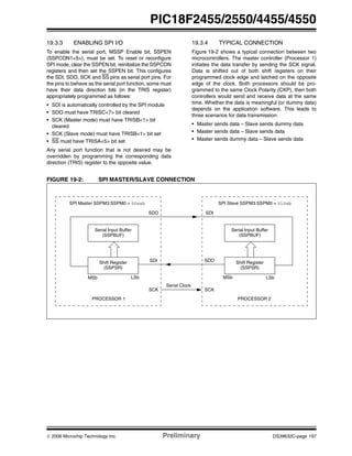 © 2006 Microchip Technology Inc. Preliminary DS39632C-page 197
PIC18F2455/2550/4455/4550
19.3.3 ENABLING SPI I/O
To enable the serial port, MSSP Enable bit, SSPEN
(SSPCON1<5>), must be set. To reset or reconfigure
SPI mode, clear the SSPEN bit, reinitialize the SSPCON
registers and then set the SSPEN bit. This configures
the SDI, SDO, SCK and SS pins as serial port pins. For
the pins to behave as the serial port function, some must
have their data direction bits (in the TRIS register)
appropriately programmed as follows:
• SDI is automatically controlled by the SPI module
• SDO must have TRISC<7> bit cleared
• SCK (Master mode) must have TRISB<1> bit
cleared
• SCK (Slave mode) must have TRISB<1> bit set
• SS must have TRISA<5> bit set
Any serial port function that is not desired may be
overridden by programming the corresponding data
direction (TRIS) register to the opposite value.
19.3.4 TYPICAL CONNECTION
Figure 19-2 shows a typical connection between two
microcontrollers. The master controller (Processor 1)
initiates the data transfer by sending the SCK signal.
Data is shifted out of both shift registers on their
programmed clock edge and latched on the opposite
edge of the clock. Both processors should be pro-
grammed to the same Clock Polarity (CKP), then both
controllers would send and receive data at the same
time. Whether the data is meaningful (or dummy data)
depends on the application software. This leads to
three scenarios for data transmission:
• Master sends data – Slave sends dummy data
• Master sends data – Slave sends data
• Master sends dummy data – Slave sends data
FIGURE 19-2: SPI MASTER/SLAVE CONNECTION
Serial Input Buffer
(SSPBUF)
Shift Register
(SSPSR)
MSb LSb
SDO
SDI
PROCESSOR 1
SCK
SPI Master SSPM3:SSPM0 = 00xxb
Serial Input Buffer
(SSPBUF)
Shift Register
(SSPSR)
LSbMSb
SDI
SDO
PROCESSOR 2
SCK
SPI Slave SSPM3:SSPM0 = 010xb
Serial Clock
 