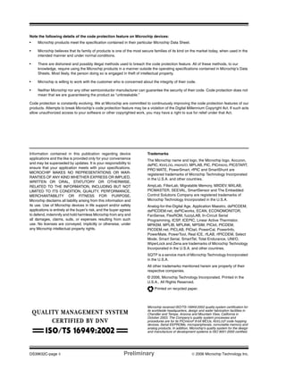 DS39632C-page ii Preliminary © 2006 Microchip Technology Inc.
Information contained in this publication regarding device
applications and the like is provided only for your convenience
and may be superseded by updates. It is your responsibility to
ensure that your application meets with your specifications.
MICROCHIP MAKES NO REPRESENTATIONS OR WAR-
RANTIES OF ANY KIND WHETHER EXPRESS OR IMPLIED,
WRITTEN OR ORAL, STATUTORY OR OTHERWISE,
RELATED TO THE INFORMATION, INCLUDING BUT NOT
LIMITED TO ITS CONDITION, QUALITY, PERFORMANCE,
MERCHANTABILITY OR FITNESS FOR PURPOSE.
Microchip disclaims all liability arising from this information and
its use. Use of Microchip devices in life support and/or safety
applications is entirely at the buyer’s risk, and the buyer agrees
to defend, indemnify and hold harmless Microchip from any and
all damages, claims, suits, or expenses resulting from such
use. No licenses are conveyed, implicitly or otherwise, under
any Microchip intellectual property rights.
Trademarks
The Microchip name and logo, the Microchip logo, Accuron,
dsPIC, KEELOQ, microID, MPLAB, PIC, PICmicro, PICSTART,
PRO MATE, PowerSmart, rfPIC and SmartShunt are
registered trademarks of Microchip Technology Incorporated
in the U.S.A. and other countries.
AmpLab, FilterLab, Migratable Memory, MXDEV, MXLAB,
PICMASTER, SEEVAL, SmartSensor and The Embedded
Control Solutions Company are registered trademarks of
Microchip Technology Incorporated in the U.S.A.
Analog-for-the-Digital Age, Application Maestro, dsPICDEM,
dsPICDEM.net, dsPICworks, ECAN, ECONOMONITOR,
FanSense, FlexROM, fuzzyLAB, In-Circuit Serial
Programming, ICSP, ICEPIC, Linear Active Thermistor,
MPASM, MPLIB, MPLINK, MPSIM, PICkit, PICDEM,
PICDEM.net, PICLAB, PICtail, PowerCal, PowerInfo,
PowerMate, PowerTool, Real ICE, rfLAB, rfPICDEM, Select
Mode, Smart Serial, SmartTel, Total Endurance, UNI/O,
WiperLock and Zena are trademarks of Microchip Technology
Incorporated in the U.S.A. and other countries.
SQTP is a service mark of Microchip Technology Incorporated
in the U.S.A.
All other trademarks mentioned herein are property of their
respective companies.
© 2006, Microchip Technology Incorporated, Printed in the
U.S.A., All Rights Reserved.
Printed on recycled paper.
Note the following details of the code protection feature on Microchip devices:
• Microchip products meet the specification contained in their particular Microchip Data Sheet.
• Microchip believes that its family of products is one of the most secure families of its kind on the market today, when used in the
intended manner and under normal conditions.
• There are dishonest and possibly illegal methods used to breach the code protection feature. All of these methods, to our
knowledge, require using the Microchip products in a manner outside the operating specifications contained in Microchip’s Data
Sheets. Most likely, the person doing so is engaged in theft of intellectual property.
• Microchip is willing to work with the customer who is concerned about the integrity of their code.
• Neither Microchip nor any other semiconductor manufacturer can guarantee the security of their code. Code protection does not
mean that we are guaranteeing the product as “unbreakable.”
Code protection is constantly evolving. We at Microchip are committed to continuously improving the code protection features of our
products. Attempts to break Microchip’s code protection feature may be a violation of the Digital Millennium Copyright Act. If such acts
allow unauthorized access to your software or other copyrighted work, you may have a right to sue for relief under that Act.
Microchip received ISO/TS-16949:2002 quality system certification for
its worldwide headquarters, design and wafer fabrication facilities in
Chandler and Tempe, Arizona and Mountain View, California in
October 2003. The Company’s quality system processes and
procedures are for its PICmicro® 8-bit MCUs, KEELOQ® code hopping
devices, Serial EEPROMs, microperipherals, nonvolatile memory and
analog products. In addition, Microchip’s quality system for the design
and manufacture of development systems is ISO 9001:2000 certified.
 