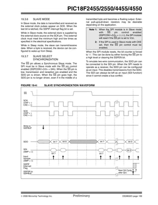 © 2006 Microchip Technology Inc. Preliminary DS39632C-page 199
PIC18F2455/2550/4455/4550
19.3.6 SLAVE MODE
In Slave mode, the data is transmitted and received as
the external clock pulses appear on SCK. When the
last bit is latched, the SSPIF interrupt flag bit is set.
While in Slave mode, the external clock is supplied by
the external clock source on the SCK pin. This external
clock must meet the minimum high and low times as
specified in the electrical specifications.
While in Sleep mode, the slave can transmit/receive
data. When a byte is received, the device can be con-
figured to wake-up from Sleep.
19.3.7 SLAVE SELECT
SYNCHRONIZATION
The SS pin allows a Synchronous Slave mode. The
SPI must be in Slave mode with the SS pin control
enabled (SSPCON1<3:0> = 04h). When the SS pin is
low, transmission and reception are enabled and the
SDO pin is driven. When the SS pin goes high, the
SDO pin is no longer driven, even if in the middle of a
transmitted byte and becomes a floating output. Exter-
nal pull-up/pull-down resistors may be desirable
depending on the application.
When the SPI module resets, the bit counter is forced
to ‘0’. This can be done by either forcing the SS pin to
a high level or clearing the SSPEN bit.
To emulate two-wire communication, the SDO pin can
be connected to the SDI pin. When the SPI needs to
operate as a receiver, the SDO pin can be configured
as an input. This disables transmissions from the SDO.
The SDI can always be left as an input (SDI function)
since it cannot create a bus conflict.
FIGURE 19-4: SLAVE SYNCHRONIZATION WAVEFORM
Note 1: When the SPI module is in Slave mode
with SS pin control enabled
(SSPCON1<3:0> = 0100), the SPI module
will reset if the SS pin is set to VDD.
2: If the SPI is used in Slave mode with CKE
set, then the SS pin control must be
enabled.
SCK
(CKP = 1
SCK
(CKP = 0
Input
Sample
SDI
bit 7
SDO bit 7 bit 6 bit 7
SSPIF
Interrupt
(SMP = 0)
CKE = 0)
CKE = 0)
(SMP = 0)
Write to
SSPBUF
SSPSR to
SSPBUF
SS
Flag
bit 0
bit 7
bit 0
Next Q4 Cycle
after Q2↓
 