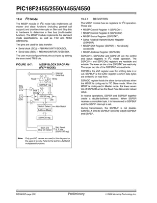 PIC18F2455/2550/4455/4550
DS39632C-page 202 Preliminary © 2006 Microchip Technology Inc.
19.4 I2
C Mode
The MSSP module in I2
C mode fully implements all
master and slave functions (including general call
support) and provides interrupts on Start and Stop bits
in hardware to determine a free bus (multi-master
function). The MSSP module implements the standard
mode specifications, as well as 7-bit and 10-bit
addressing.
Two pins are used for data transfer:
• Serial clock (SCL) – RB1/AN10/INT1/SCK/SCL
• Serial data (SDA) – RB0/AN12/INT0/FLT0/SDI/SDA
The user must configure these pins as inputs by setting
the associated TRIS bits.
FIGURE 19-7: MSSP BLOCK DIAGRAM
(I2
C™ MODE)
19.4.1 REGISTERS
The MSSP module has six registers for I2
C operation.
These are:
• MSSP Control Register 1 (SSPCON1)
• MSSP Control Register 2 (SSPCON2)
• MSSP Status Register (SSPSTAT)
• Serial Receive/Transmit Buffer Register
(SSPBUF)
• MSSP Shift Register (SSPSR) – Not directly
accessible
• MSSP Address Register (SSPADD)
SSPCON1, SSPCON2 and SSPSTAT are the control
and status registers in I2
C mode operation. The
SSPCON1 and SSPCON2 registers are readable and
writable. The lower six bits of the SSPSTAT are read-only.
The upper two bits of the SSPSTAT are read/write.
SSPSR is the shift register used for shifting data in or
out. SSPBUF is the buffer register to which data bytes
are written to or read from.
SSPADD register holds the slave device address when
the MSSP is configured in I2
C Slave mode. When the
MSSP is configured in Master mode, the lower seven
bits of SSPADD act as the Baud Rate Generator reload
value.
In receive operations, SSPSR and SSPBUF together
create a double-buffered receiver. When SSPSR
receives a complete byte, it is transferred to SSPBUF
and the SSPIF interrupt is set.
During transmission, the SSPBUF is not double-
buffered. A write to SSPBUF will write to both SSPBUF
and SSPSR.
Read Write
SSPSR reg
Match Detect
SSPADD reg
SSPBUF reg
Internal
Data Bus
Addr Match
Set, Reset
S, P bits
(SSPSTAT reg)
Shift
Clock
MSb LSb
Note: Only port I/O names are used in this diagram for
the sake of brevity. Refer to the text for a full list of
multiplexed functions.
SCL
SDA
Start and
Stop bit Detect
Address Mask
 
