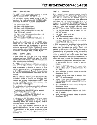 © 2006 Microchip Technology Inc. Preliminary DS39632C-page 207
PIC18F2455/2550/4455/4550
19.4.2 OPERATION
The MSSP module functions are enabled by setting
MSSP Enable bit, SSPEN (SSPCON1<5>).
The SSPCON1 register allows control of the I2
C
operation. Four mode selection bits (SSPCON1<3:0>)
allow one of the following I2
C modes to be selected:
• I2
C Master mode, clock
• I2
C Slave mode (7-bit address)
• I2
C Slave mode (10-bit address)
• I2
C Slave mode (7-bit address) with Start and
Stop bit interrupts enabled
• I2
C Slave mode (10-bit address) with Start and
Stop bit interrupts enabled
• I2
C Firmware Controlled Master mode, slave is
Idle
Selection of any I2
C mode with the SSPEN bit set
forces the SCL and SDA pins to be open-drain,
provided these pins are programmed as inputs by
setting the appropriate TRISC or TRISD bits. To ensure
proper operation of the module, pull-up resistors must
be provided externally to the SCL and SDA pins.
19.4.3 SLAVE MODE
In Slave mode, the SCL and SDA pins must be
configured as inputs (TRISC<4:3> set). The MSSP
module will override the input state with the output data
when required (slave-transmitter).
The I2
C Slave mode hardware will always generate an
interrupt on an address match. Address masking will
allow the hardware to generate an interrupt for more
than one address (up to 31 in 7-bit addressing and up
to 63 in 10-bit addressing). Through the mode select
bits, the user can also choose to interrupt on Start and
Stop bits.
When an address is matched, or the data transfer after
an address match is received, the hardware auto-
matically will generate the Acknowledge (ACK) pulse
and load the SSPBUF register with the received value
currently in the SSPSR register.
Any combination of the following conditions will cause
the MSSP module not to give this ACK pulse:
• The Buffer Full bit, BF (SSPSTAT<0>), was set
before the transfer was received.
• The overflow bit, SSPOV (SSPCON1<6>), was
set before the transfer was received.
In this case, the SSPSR register value is not loaded
into the SSPBUF, but bit SSPIF is set. The BF bit is
cleared by reading the SSPBUF register, while bit
SSPOV is cleared through software.
The SCL clock input must have a minimum high and
low for proper operation. The high and low times of the
I2
C specification, as well as the requirement of the
MSSP module, are shown in timing parameter 100 and
parameter 101.
19.4.3.1 Addressing
Once the MSSP module has been enabled, it waits for
a Start condition to occur. Following the Start condition,
the 8 bits are shifted into the SSPSR register. All
incoming bits are sampled with the rising edge of the
clock (SCL) line. The value of register SSPSR<7:1> is
compared to the value of the SSPADD register. The
address is compared on the falling edge of the eighth
clock (SCL) pulse. If the addresses match and the BF
and SSPOV bits are clear, the following events occur:
1. The SSPSR register value is loaded into the
SSPBUF register.
2. The Buffer Full bit, BF, is set.
3. An ACK pulse is generated.
4. The MSSP Interrupt Flag bit, SSPIF, is set (and
interrupt is generated, if enabled) on the falling
edge of the ninth SCL pulse.
In 10-Bit Address mode, two address bytes need to be
received by the slave. The five Most Significant bits
(MSbs) of the first address byte specify if this is a 10-bit
address. Bit R/W (SSPSTAT<2>) must specify a write so
the slave device will receive the second address byte.
For a 10-bit address, the first byte would equal ‘11110
A9 A8 0’, where ‘A9’ and ‘A8’ are the two MSbs of the
address. The sequence of events for 10-bit address is as
follows, with steps 7 through 9 for the slave-transmitter:
1. Receive first (high) byte of address (bits SSPIF,
BF and UA (SSPSTAT<1>) are set on address
match).
2. Update the SSPADD register with second (low)
byte of address (clears bit UA and releases the
SCL line).
3. Read the SSPBUF register (clears bit BF) and
clear flag bit SSPIF.
4. Receive second (low) byte of address (bits
SSPIF, BF and UA are set).
5. Update the SSPADD register with the first (high)
byte of address. If match releases SCL line, this
will clear bit UA.
6. Read the SSPBUF register (clears bit BF) and
clear flag bit SSPIF.
7. Receive Repeated Start condition.
8. Receive first (high) byte of address (bits SSPIF
and BF are set).
9. Read the SSPBUF register (clears bit BF) and
clear flag bit SSPIF.
 