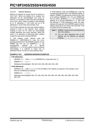 PIC18F2455/2550/4455/4550
DS39632C-page 208 Preliminary © 2006 Microchip Technology Inc.
19.4.3.2 Address Masking
Masking an address bit causes that bit to become a
“don’t care”. When one address bit is masked, two
addresses will be Acknowledged and cause an
interrupt. It is possible to mask more than one address
bit at a time, which makes it possible to Acknowledge
up to 31 addresses in 7-bit mode and up to 63
addresses in 10-bit mode (see Example 19-2).
The I2
C Slave behaves the same way whether address
masking is used or not. However, when address
masking is used, the I2
C slave can Acknowledge
multiple addresses and cause interrupts. When this
occurs, it is necessary to determine which address
caused the interrupt by checking SSPBUF.
In 7-Bit Address mode, address mask bits
ADMSK<5:1> (SSPCON2<5:1>) mask the corre-
sponding address bits in the SSPADD register. For any
ADMSK bits that are set (ADMSK<n> = 1), the
corresponding address bit is ignored
(SSPADD<n> = x). For the module to issue an address
Acknowledge, it is sufficient to match only on
addresses that do not have an active address mask.
In 10-Bit Address mode, bits ADMSK<5:2> mask the
corresponding address bits in the SSPADD register. In
addition, ADMSK1 simultaneously masks the two LSbs
of the address (SSPADD<1:0>). For any ADMSK bits
that are active (ADMSK<n> = 1), the corresponding
address bit is ignored (SSPADD<n> = x). Also note
that although in 10-Bit Addressing mode, the upper
address bits reuse part of the SSPADD register bits, the
address mask bits do not interact with those bits. They
only affect the lower address bits.
EXAMPLE 19-2: ADDRESS MASKING EXAMPLES
Note 1: ADMSK1 masks the two Least Significant
bits of the address.
2: The two Most Significant bits of the
address are not affected by address
masking.
7-bit addressing:
SSPADD<7:1> = A0h (1010000) (SSPADD<0> is assumed to be ‘0’)
ADMSK<5:1> = 00111
Addresses Acknowledged : A0h, A2h, A4h, A6h, A8h, AAh, ACh, AEh
10-bit addressing:
SSPADD<7:0> = A0h (10100000) (The two MSbs of the address are ignored in this example, since
they are not affected by masking)
ADMSK<5:1> = 00111
Addresses Acknowledged: A0h, A1h, A2h, A3h, A4h, A5h, A6h, A7h, A8h, A9h, AAh, ABh, ACh, ADh,
AEh, AFh
 