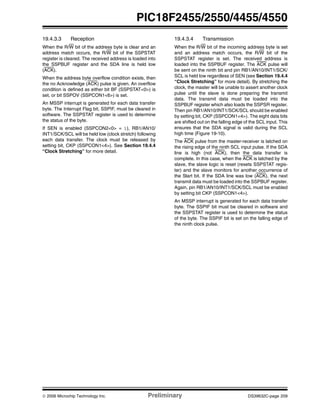 © 2006 Microchip Technology Inc. Preliminary DS39632C-page 209
PIC18F2455/2550/4455/4550
19.4.3.3 Reception
When the R/W bit of the address byte is clear and an
address match occurs, the R/W bit of the SSPSTAT
register is cleared. The received address is loaded into
the SSPBUF register and the SDA line is held low
(ACK).
When the address byte overflow condition exists, then
the no Acknowledge (ACK) pulse is given. An overflow
condition is defined as either bit BF (SSPSTAT<0>) is
set, or bit SSPOV (SSPCON1<6>) is set.
An MSSP interrupt is generated for each data transfer
byte. The Interrupt Flag bit, SSPIF, must be cleared in
software. The SSPSTAT register is used to determine
the status of the byte.
If SEN is enabled (SSPCON2<0> = 1), RB1/AN10/
INT1/SCK/SCL will be held low (clock stretch) following
each data transfer. The clock must be released by
setting bit, CKP (SSPCON1<4>). See Section 19.4.4
“Clock Stretching” for more detail.
19.4.3.4 Transmission
When the R/W bit of the incoming address byte is set
and an address match occurs, the R/W bit of the
SSPSTAT register is set. The received address is
loaded into the SSPBUF register. The ACK pulse will
be sent on the ninth bit and pin RB1/AN10/INT1/SCK/
SCL is held low regardless of SEN (see Section 19.4.4
“Clock Stretching” for more detail). By stretching the
clock, the master will be unable to assert another clock
pulse until the slave is done preparing the transmit
data. The transmit data must be loaded into the
SSPBUF register which also loads the SSPSR register.
Then pin RB1/AN10/INT1/SCK/SCL should be enabled
by setting bit, CKP (SSPCON1<4>). The eight data bits
are shifted out on the falling edge of the SCL input. This
ensures that the SDA signal is valid during the SCL
high time (Figure 19-10).
The ACK pulse from the master-receiver is latched on
the rising edge of the ninth SCL input pulse. If the SDA
line is high (not ACK), then the data transfer is
complete. In this case, when the ACK is latched by the
slave, the slave logic is reset (resets SSPSTAT regis-
ter) and the slave monitors for another occurrence of
the Start bit. If the SDA line was low (ACK), the next
transmit data must be loaded into the SSPBUF register.
Again, pin RB1/AN10/INT1/SCK/SCL must be enabled
by setting bit CKP (SSPCON1<4>).
An MSSP interrupt is generated for each data transfer
byte. The SSPIF bit must be cleared in software and
the SSPSTAT register is used to determine the status
of the byte. The SSPIF bit is set on the falling edge of
the ninth clock pulse.
 