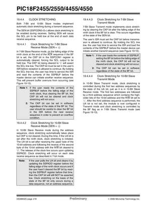PIC18F2455/2550/4455/4550
DS39632C-page 216 Preliminary © 2006 Microchip Technology Inc.
19.4.4 CLOCK STRETCHING
Both 7-Bit and 10-Bit Slave modes implement
automatic clock stretching during a transmit sequence.
The SEN bit (SSPCON2<0>) allows clock stretching to
be enabled during receives. Setting SEN will cause
the SCL pin to be held low at the end of each data
receive sequence.
19.4.4.1 Clock Stretching for 7-Bit Slave
Receive Mode (SEN = 1)
In 7-Bit Slave Receive mode, on the falling edge of the
ninth clock at the end of the ACK sequence if the BF
bit is set, the CKP bit in the SSPCON1 register is
automatically cleared, forcing the SCL output to be
held low. The CKP bit being cleared to ‘0’ will assert
the SCL line low. The CKP bit must be set in the user’s
ISR before reception is allowed to continue. By holding
the SCL line low, the user has time to service the ISR
and read the contents of the SSPBUF before the
master device can initiate another receive sequence.
This will prevent buffer overruns from occurring (see
Figure 19-15).
19.4.4.2 Clock Stretching for 10-Bit Slave
Receive Mode (SEN = 1)
In 10-Bit Slave Receive mode during the address
sequence, clock stretching automatically takes place
but CKP is not cleared. During this time, if the UA bit is
set after the ninth clock, clock stretching is initiated.
The UA bit is set after receiving the upper byte of the
10-bit address and following the receive of the second
byte of the 10-bit address with the R/W bit cleared to
‘0’. The release of the clock line occurs upon updating
SSPADD. Clock stretching will occur on each data
receive sequence as described in 7-bit mode.
19.4.4.3 Clock Stretching for 7-Bit Slave
Transmit Mode
7-Bit Slave Transmit mode implements clock stretch-
ing by clearing the CKP bit after the falling edge of the
ninth clock if the BF bit is clear. This occurs regardless
of the state of the SEN bit.
The user’s ISR must set the CKP bit before transmis-
sion is allowed to continue. By holding the SCL line
low, the user has time to service the ISR and load the
contents of the SSPBUF before the master device can
initiate another transmit sequence (see Figure 19-10).
19.4.4.4 Clock Stretching for 10-Bit Slave
Transmit Mode
In 10-Bit Slave Transmit mode, clock stretching is
controlled during the first two address sequences by
the state of the UA bit, just as it is in 10-Bit Slave
Receive mode. The first two addresses are followed
by a third address sequence which contains the high-
order bits of the 10-bit address and the R/W bit set to
‘1’. After the third address sequence is performed, the
UA bit is not set, the module is now configured in
Transmit mode and clock stretching is controlled by
the BF flag as in 7-Bit Slave Transmit mode (see
Figure 19-13).
Note 1: If the user reads the contents of the
SSPBUF before the falling edge of the
ninth clock, thus clearing the BF bit, the
CKP bit will not be cleared and clock
stretching will not occur.
2: The CKP bit can be set in software
regardless of the state of the BF bit. The
user should be careful to clear the BF bit
in the ISR before the next receive
sequence in order to prevent an overflow
condition.
Note: If the user polls the UA bit and clears it by
updating the SSPADD register before the
falling edge of the ninth clock occurs and if
the user hasn’t cleared the BF bit by read-
ing the SSPBUF register before that time,
then the CKP bit will still NOT be asserted
low. Clock stretching on the basis of the
state of the BF bit only occurs during a
data sequence, not an address sequence.
Note 1: If the user loads the contents of SSPBUF,
setting the BF bit before the falling edge of
the ninth clock, the CKP bit will not be
cleared and clock stretching will not occur.
2: The CKP bit can be set in software
regardless of the state of the BF bit.
 