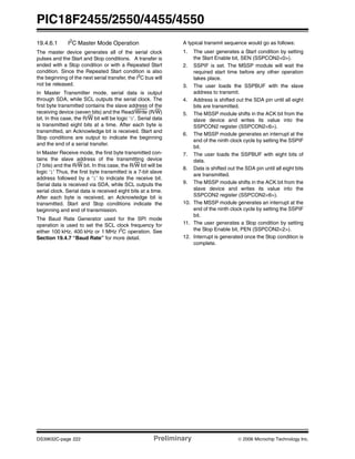 PIC18F2455/2550/4455/4550
DS39632C-page 222 Preliminary © 2006 Microchip Technology Inc.
19.4.6.1 I2C Master Mode Operation
The master device generates all of the serial clock
pulses and the Start and Stop conditions. A transfer is
ended with a Stop condition or with a Repeated Start
condition. Since the Repeated Start condition is also
the beginning of the next serial transfer, the I2
C bus will
not be released.
In Master Transmitter mode, serial data is output
through SDA, while SCL outputs the serial clock. The
first byte transmitted contains the slave address of the
receiving device (seven bits) and the Read/Write (R/W)
bit. In this case, the R/W bit will be logic ‘0’. Serial data
is transmitted eight bits at a time. After each byte is
transmitted, an Acknowledge bit is received. Start and
Stop conditions are output to indicate the beginning
and the end of a serial transfer.
In Master Receive mode, the first byte transmitted con-
tains the slave address of the transmitting device
(7 bits) and the R/W bit. In this case, the R/W bit will be
logic ‘1’ Thus, the first byte transmitted is a 7-bit slave
address followed by a ‘1’ to indicate the receive bit.
Serial data is received via SDA, while SCL outputs the
serial clock. Serial data is received eight bits at a time.
After each byte is received, an Acknowledge bit is
transmitted. Start and Stop conditions indicate the
beginning and end of transmission.
The Baud Rate Generator used for the SPI mode
operation is used to set the SCL clock frequency for
either 100 kHz, 400 kHz or 1 MHz I2
C operation. See
Section 19.4.7 “Baud Rate” for more detail.
A typical transmit sequence would go as follows:
1. The user generates a Start condition by setting
the Start Enable bit, SEN (SSPCON2<0>).
2. SSPIF is set. The MSSP module will wait the
required start time before any other operation
takes place.
3. The user loads the SSPBUF with the slave
address to transmit.
4. Address is shifted out the SDA pin until all eight
bits are transmitted.
5. The MSSP module shifts in the ACK bit from the
slave device and writes its value into the
SSPCON2 register (SSPCON2<6>).
6. The MSSP module generates an interrupt at the
end of the ninth clock cycle by setting the SSPIF
bit.
7. The user loads the SSPBUF with eight bits of
data.
8. Data is shifted out the SDA pin until all eight bits
are transmitted.
9. The MSSP module shifts in the ACK bit from the
slave device and writes its value into the
SSPCON2 register (SSPCON2<6>).
10. The MSSP module generates an interrupt at the
end of the ninth clock cycle by setting the SSPIF
bit.
11. The user generates a Stop condition by setting
the Stop Enable bit, PEN (SSPCON2<2>).
12. Interrupt is generated once the Stop condition is
complete.
 