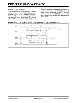 PIC18F2455/2550/4455/4550
DS39632C-page 224 Preliminary © 2006 Microchip Technology Inc.
19.4.7.1 Clock Arbitration
Clock arbitration occurs when the master, during any
receive, transmit or Repeated Start/Stop condition,
deasserts the SCL pin (SCL allowed to float high).
When the SCL pin is allowed to float high, the Baud
Rate Generator (BRG) is suspended from counting
until the SCL pin is actually sampled high. When the
SCL pin is sampled high, the Baud Rate Generator is
reloaded with the contents of SSPADD<6:0> and
begins counting. This ensures that the SCL high time
will always be at least one BRG rollover count in the
event that the clock is held low by an external device
(Figure 19-20).
FIGURE 19-20: BAUD RATE GENERATOR TIMING WITH CLOCK ARBITRATION
SDA
SCL
SCL deasserted but slave holds
DX – 1DX
BRG
SCL is sampled high, reload takes
place and BRG starts its count
03h 02h 01h 00h (hold off) 03h 02h
Reload
BRG
Value
SCL low (clock arbitration)
SCL allowed to transition high
BRG decrements on
Q2 and Q4 cycles
 