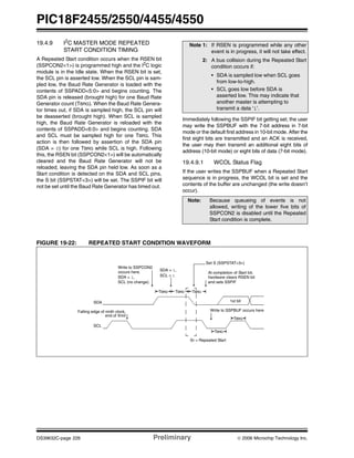 PIC18F2455/2550/4455/4550
DS39632C-page 226 Preliminary © 2006 Microchip Technology Inc.
19.4.9 I2C MASTER MODE REPEATED
START CONDITION TIMING
A Repeated Start condition occurs when the RSEN bit
(SSPCON2<1>) is programmed high and the I2
C logic
module is in the Idle state. When the RSEN bit is set,
the SCL pin is asserted low. When the SCL pin is sam-
pled low, the Baud Rate Generator is loaded with the
contents of SSPADD<5:0> and begins counting. The
SDA pin is released (brought high) for one Baud Rate
Generator count (TBRG). When the Baud Rate Genera-
tor times out, if SDA is sampled high, the SCL pin will
be deasserted (brought high). When SCL is sampled
high, the Baud Rate Generator is reloaded with the
contents of SSPADD<6:0> and begins counting. SDA
and SCL must be sampled high for one TBRG. This
action is then followed by assertion of the SDA pin
(SDA = 0) for one TBRG while SCL is high. Following
this, the RSEN bit (SSPCON2<1>) will be automatically
cleared and the Baud Rate Generator will not be
reloaded, leaving the SDA pin held low. As soon as a
Start condition is detected on the SDA and SCL pins,
the S bit (SSPSTAT<3>) will be set. The SSPIF bit will
not be set until the Baud Rate Generator has timed out.
Immediately following the SSPIF bit getting set, the user
may write the SSPBUF with the 7-bit address in 7-bit
mode or the default first address in 10-bit mode. After the
first eight bits are transmitted and an ACK is received,
the user may then transmit an additional eight bits of
address (10-bit mode) or eight bits of data (7-bit mode).
19.4.9.1 WCOL Status Flag
If the user writes the SSPBUF when a Repeated Start
sequence is in progress, the WCOL bit is set and the
contents of the buffer are unchanged (the write doesn’t
occur).
FIGURE 19-22: REPEATED START CONDITION WAVEFORM
Note 1: If RSEN is programmed while any other
event is in progress, it will not take effect.
2: A bus collision during the Repeated Start
condition occurs if:
• SDA is sampled low when SCL goes
from low-to-high.
• SCL goes low before SDA is
asserted low. This may indicate that
another master is attempting to
transmit a data ‘1’.
Note: Because queueing of events is not
allowed, writing of the lower five bits of
SSPCON2 is disabled until the Repeated
Start condition is complete.
SDA
SCL
Sr = Repeated Start
Write to SSPCON2
Write to SSPBUF occurs hereFalling edge of ninth clock,
end of Xmit
At completion of Start bit,
hardware clears RSEN bit
1st bit
Set S (SSPSTAT<3>)
TBRG
TBRG
SDA = 1,
SDA = 1,
SCL (no change).
SCL = 1
occurs here.
TBRG TBRG TBRG
and sets SSPIF
 