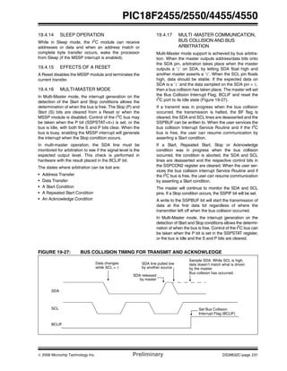 © 2006 Microchip Technology Inc. Preliminary DS39632C-page 231
PIC18F2455/2550/4455/4550
19.4.14 SLEEP OPERATION
While in Sleep mode, the I2
C module can receive
addresses or data and when an address match or
complete byte transfer occurs, wake the processor
from Sleep (if the MSSP interrupt is enabled).
19.4.15 EFFECTS OF A RESET
A Reset disables the MSSP module and terminates the
current transfer.
19.4.16 MULTI-MASTER MODE
In Multi-Master mode, the interrupt generation on the
detection of the Start and Stop conditions allows the
determination of when the bus is free. The Stop (P) and
Start (S) bits are cleared from a Reset or when the
MSSP module is disabled. Control of the I2
C bus may
be taken when the P bit (SSPSTAT<4>) is set, or the
bus is Idle, with both the S and P bits clear. When the
bus is busy, enabling the MSSP interrupt will generate
the interrupt when the Stop condition occurs.
In multi-master operation, the SDA line must be
monitored for arbitration to see if the signal level is the
expected output level. This check is performed in
hardware with the result placed in the BCLIF bit.
The states where arbitration can be lost are:
• Address Transfer
• Data Transfer
• A Start Condition
• A Repeated Start Condition
• An Acknowledge Condition
19.4.17 MULTI -MASTER COMMUNICATION,
BUS COLLISION AND BUS
ARBITRATION
Multi-Master mode support is achieved by bus arbitra-
tion. When the master outputs address/data bits onto
the SDA pin, arbitration takes place when the master
outputs a ‘1’ on SDA, by letting SDA float high and
another master asserts a ‘0’. When the SCL pin floats
high, data should be stable. If the expected data on
SDA is a ‘1’ and the data sampled on the SDA pin = 0,
then a bus collision has taken place. The master will set
the Bus Collision Interrupt Flag, BCLIF and reset the
I2
C port to its Idle state (Figure 19-27).
If a transmit was in progress when the bus collision
occurred, the transmission is halted, the BF flag is
cleared, the SDA and SCL lines are deasserted and the
SSPBUF can be written to. When the user services the
bus collision Interrupt Service Routine and if the I2
C
bus is free, the user can resume communication by
asserting a Start condition.
If a Start, Repeated Start, Stop or Acknowledge
condition was in progress when the bus collision
occurred, the condition is aborted, the SDA and SCL
lines are deasserted and the respective control bits in
the SSPCON2 register are cleared. When the user ser-
vices the bus collision Interrupt Service Routine and if
the I2
C bus is free, the user can resume communication
by asserting a Start condition.
The master will continue to monitor the SDA and SCL
pins. If a Stop condition occurs, the SSPIF bit will be set.
A write to the SSPBUF bit will start the transmission of
data at the first data bit regardless of where the
transmitter left off when the bus collision occurred.
In Multi-Master mode, the interrupt generation on the
detection of Start and Stop conditions allows the determi-
nation of when the bus is free. Control of the I2
C bus can
be taken when the P bit is set in the SSPSTAT register,
or the bus is Idle and the S and P bits are cleared.
FIGURE 19-27: BUS COLLISION TIMING FOR TRANSMIT AND ACKNOWLEDGE
SDA
SCL
BCLIF
SDA released
SDA line pulled low
by another source
Sample SDA. While SCL is high,
data doesn’t match what is driven
Bus collision has occurred.
Set Bus Collision
Interrupt Flag (BCLIF)
by the master.
by master
Data changes
while SCL = 0
 