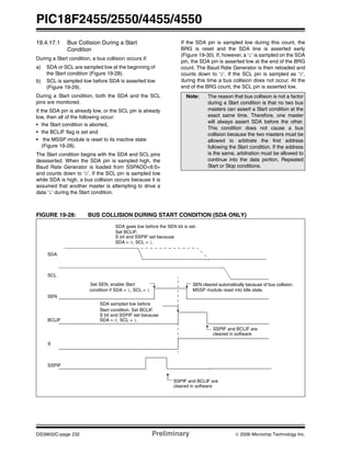 PIC18F2455/2550/4455/4550
DS39632C-page 232 Preliminary © 2006 Microchip Technology Inc.
19.4.17.1 Bus Collision During a Start
Condition
During a Start condition, a bus collision occurs if:
a) SDA or SCL are sampled low at the beginning of
the Start condition (Figure 19-28).
b) SCL is sampled low before SDA is asserted low
(Figure 19-29).
During a Start condition, both the SDA and the SCL
pins are monitored.
If the SDA pin is already low, or the SCL pin is already
low, then all of the following occur:
• the Start condition is aborted,
• the BCLIF flag is set and
• the MSSP module is reset to its inactive state
(Figure 19-28).
The Start condition begins with the SDA and SCL pins
deasserted. When the SDA pin is sampled high, the
Baud Rate Generator is loaded from SSPADD<6:0>
and counts down to ‘0’. If the SCL pin is sampled low
while SDA is high, a bus collision occurs because it is
assumed that another master is attempting to drive a
data ‘1’ during the Start condition.
If the SDA pin is sampled low during this count, the
BRG is reset and the SDA line is asserted early
(Figure 19-30). If, however, a ‘1’ is sampled on the SDA
pin, the SDA pin is asserted low at the end of the BRG
count. The Baud Rate Generator is then reloaded and
counts down to ‘0’. If the SCL pin is sampled as ‘0’,
during this time a bus collision does not occur. At the
end of the BRG count, the SCL pin is asserted low.
FIGURE 19-28: BUS COLLISION DURING START CONDITION (SDA ONLY)
Note: The reason that bus collision is not a factor
during a Start condition is that no two bus
masters can assert a Start condition at the
exact same time. Therefore, one master
will always assert SDA before the other.
This condition does not cause a bus
collision because the two masters must be
allowed to arbitrate the first address
following the Start condition. If the address
is the same, arbitration must be allowed to
continue into the data portion, Repeated
Start or Stop conditions.
SDA
SCL
SEN
SDA sampled low before
SDA goes low before the SEN bit is set.
S bit and SSPIF set because
MSSP module reset into Idle state.
SEN cleared automatically because of bus collision.
S bit and SSPIF set because
Set SEN, enable Start
condition if SDA = 1, SCL = 1
SDA = 0, SCL = 1.
BCLIF
S
SSPIF
SDA = 0, SCL = 1.
SSPIF and BCLIF are
cleared in software
SSPIF and BCLIF are
cleared in software
Set BCLIF,
Start condition. Set BCLIF.
 