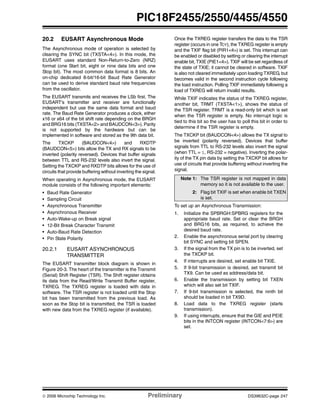 © 2006 Microchip Technology Inc. Preliminary DS39632C-page 247
PIC18F2455/2550/4455/4550
20.2 EUSART Asynchronous Mode
The Asynchronous mode of operation is selected by
clearing the SYNC bit (TXSTA<4>). In this mode, the
EUSART uses standard Non-Return-to-Zero (NRZ)
format (one Start bit, eight or nine data bits and one
Stop bit). The most common data format is 8 bits. An
on-chip dedicated 8-bit/16-bit Baud Rate Generator
can be used to derive standard baud rate frequencies
from the oscillator.
The EUSART transmits and receives the LSb first. The
EUSART’s transmitter and receiver are functionally
independent but use the same data format and baud
rate. The Baud Rate Generator produces a clock, either
x16 or x64 of the bit shift rate depending on the BRGH
and BRG16 bits (TXSTA<2> and BAUDCON<3>). Parity
is not supported by the hardware but can be
implemented in software and stored as the 9th data bit.
The TXCKP (BAUDCON<4>) and RXDTP
(BAUDCON<5>) bits allow the TX and RX signals to be
inverted (polarity reversed). Devices that buffer signals
between TTL and RS-232 levels also invert the signal.
Setting the TXCKP and RXDTP bits allows for the use of
circuits that provide buffering without inverting the signal.
When operating in Asynchronous mode, the EUSART
module consists of the following important elements:
• Baud Rate Generator
• Sampling Circuit
• Asynchronous Transmitter
• Asynchronous Receiver
• Auto-Wake-up on Break signal
• 12-Bit Break Character Transmit
• Auto-Baud Rate Detection
• Pin State Polarity
20.2.1 EUSART ASYNCHRONOUS
TRANSMITTER
The EUSART transmitter block diagram is shown in
Figure 20-3. The heart of the transmitter is the Transmit
(Serial) Shift Register (TSR). The Shift register obtains
its data from the Read/Write Transmit Buffer register,
TXREG. The TXREG register is loaded with data in
software. The TSR register is not loaded until the Stop
bit has been transmitted from the previous load. As
soon as the Stop bit is transmitted, the TSR is loaded
with new data from the TXREG register (if available).
Once the TXREG register transfers the data to the TSR
register (occurs in one TCY), the TXREG register is empty
and the TXIF flag bit (PIR1<4>) is set. This interrupt can
be enabled or disabled by setting or clearing the interrupt
enable bit, TXIE (PIE1<4>). TXIF will be set regardless of
the state of TXIE; it cannot be cleared in software. TXIF
is also not cleared immediately upon loading TXREG, but
becomes valid in the second instruction cycle following
the load instruction. Polling TXIF immediately following a
load of TXREG will return invalid results.
While TXIF indicates the status of the TXREG register,
another bit, TRMT (TXSTA<1>), shows the status of
the TSR register. TRMT is a read-only bit which is set
when the TSR register is empty. No interrupt logic is
tied to this bit so the user has to poll this bit in order to
determine if the TSR register is empty.
The TXCKP bit (BAUDCON<4>) allows the TX signal to
be inverted (polarity reversed). Devices that buffer
signals from TTL to RS-232 levels also invert the signal
(when TTL = 1, RS-232 = negative). Inverting the polar-
ity of the TX pin data by setting the TXCKP bit allows for
use of circuits that provide buffering without inverting the
signal.
To set up an Asynchronous Transmission:
1. Initialize the SPBRGH:SPBRG registers for the
appropriate baud rate. Set or clear the BRGH
and BRG16 bits, as required, to achieve the
desired baud rate.
2. Enable the asynchronous serial port by clearing
bit SYNC and setting bit SPEN.
3. If the signal from the TX pin is to be inverted, set
the TXCKP bit.
4. If interrupts are desired, set enable bit TXIE.
5. If 9-bit transmission is desired, set transmit bit
TX9. Can be used as address/data bit.
6. Enable the transmission by setting bit TXEN
which will also set bit TXIF.
7. If 9-bit transmission is selected, the ninth bit
should be loaded in bit TX9D.
8. Load data to the TXREG register (starts
transmission).
9. If using interrupts, ensure that the GIE and PEIE
bits in the INTCON register (INTCON<7:6>) are
set.
Note 1: The TSR register is not mapped in data
memory so it is not available to the user.
2: Flag bit TXIF is set when enable bit TXEN
is set.
 