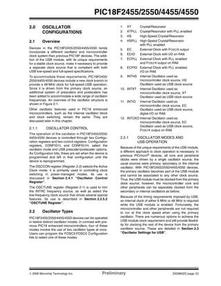 © 2006 Microchip Technology Inc. Preliminary DS39632C-page 23
PIC18F2455/2550/4455/4550
2.0 OSCILLATOR
CONFIGURATIONS
2.1 Overview
Devices in the PIC18F2455/2550/4455/4550 family
incorporate a different oscillator and microcontroller
clock system than previous PIC18F devices. The addi-
tion of the USB module, with its unique requirements
for a stable clock source, make it necessary to provide
a separate clock source that is compliant with both
USB low-speed and full-speed specifications.
To accommodate these requirements, PIC18F2455/
2550/4455/4550 devices include a new clock branch to
provide a 48 MHz clock for full-speed USB operation.
Since it is driven from the primary clock source, an
additional system of prescalers and postscalers has
been added to accommodate a wide range of oscillator
frequencies. An overview of the oscillator structure is
shown in Figure 2-1.
Other oscillator features used in PIC18 enhanced
microcontrollers, such as the internal oscillator block
and clock switching, remain the same. They are
discussed later in this chapter.
2.1.1 OSCILLATOR CONTROL
The operation of the oscillator in PIC18F2455/2550/
4455/4550 devices is controlled through two Configu-
ration registers and two control registers. Configuration
registers, CONFIG1L and CONFIG1H, select the
oscillator mode and USB prescaler/postscaler options.
As Configuration bits, these are set when the device is
programmed and left in that configuration until the
device is reprogrammed.
The OSCCON register (Register 2-2) selects the Active
Clock mode; it is primarily used in controlling clock
switching in power-managed modes. Its use is
discussed in Section 2.4.1 “Oscillator Control
Register”.
The OSCTUNE register (Register 2-1) is used to trim
the INTRC frequency source, as well as select the
low-frequency clock source that drives several special
features. Its use is described in Section 2.2.5.2
“OSCTUNE Register”.
2.2 Oscillator Types
PIC18F2455/2550/4455/4550 devices can be operated
in twelve distinct oscillator modes. In contrast with pre-
vious PIC18 enhanced microcontrollers, four of these
modes involve the use of two oscillator types at once.
Users can program the FOSC3:FOSC0 Configuration
bits to select one of these modes:
1. XT Crystal/Resonator
2. XTPLL Crystal/Resonator with PLL enabled
3. HS High-Speed Crystal/Resonator
4. HSPLL High-Speed Crystal/Resonator
with PLL enabled
5. EC External Clock with FOSC/4 output
6. ECIO External Clock with I/O on RA6
7. ECPLL External Clock with PLL enabled
and FOSC/4 output on RA6
8. ECPIO External Clock with PLL enabled,
I/O on RA6
9. INTHS Internal Oscillator used as
microcontroller clock source, HS
Oscillator used as USB clock source
10. INTXT Internal Oscillator used as
microcontroller clock source, XT
Oscillator used as USB clock source
11. INTIO Internal Oscillator used as
microcontroller clock source, EC
Oscillator used as USB clock source,
digital I/O on RA6
12. INTCKO Internal Oscillator used as
microcontroller clock source, EC
Oscillator used as USB clock source,
FOSC/4 output on RA6
2.2.1 OSCILLATOR MODES AND
USB OPERATION
Because of the unique requirements of the USB module,
a different approach to clock operation is necessary. In
previous PICmicro®
devices, all core and peripheral
clocks were driven by a single oscillator source; the
usual sources were primary, secondary or the internal
oscillator. With PIC18F2455/2550/4455/4550 devices,
the primary oscillator becomes part of the USB module
and cannot be associated to any other clock source.
Thus, the USB module must be clocked from the primary
clock source; however, the microcontroller core and
other peripherals can be separately clocked from the
secondary or internal oscillators as before.
Because of the timing requirements imposed by USB,
an internal clock of either 6 MHz or 48 MHz is required
while the USB module is enabled. Fortunately, the
microcontroller and other peripherals are not required
to run at this clock speed when using the primary
oscillator. There are numerous options to achieve the
USB module clock requirement and still provide flexibil-
ity for clocking the rest of the device from the primary
oscillator source. These are detailed in Section 2.3
“Oscillator Settings for USB”.
 