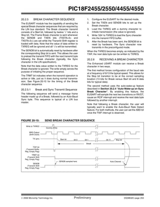 © 2006 Microchip Technology Inc. Preliminary DS39632C-page 253
PIC18F2455/2550/4455/4550
20.2.5 BREAK CHARACTER SEQUENCE
The EUSART module has the capability of sending the
special Break character sequences that are required by
the LIN bus standard. The Break character transmit
consists of a Start bit, followed by twelve ‘0’ bits and a
Stop bit. The Frame Break character is sent whenever
the SENDB and TXEN bits (TXSTA<3> and
TXSTA<5>) are set while the Transmit Shift register is
loaded with data. Note that the value of data written to
TXREG will be ignored and all ‘0’s will be transmitted.
The SENDB bit is automatically reset by hardware after
the corresponding Stop bit is sent. This allows the user
to preload the transmit FIFO with the next transmit byte
following the Break character (typically, the Sync
character in the LIN specification).
Note that the data value written to the TXREG for the
Break character is ignored. The write simply serves the
purpose of initiating the proper sequence.
The TRMT bit indicates when the transmit operation is
active or Idle, just as it does during normal transmis-
sion. See Figure 20-10 for the timing of the Break
character sequence.
20.2.5.1 Break and Sync Transmit Sequence
The following sequence will send a message frame
header made up of a Break, followed by an Auto-Baud
Sync byte. This sequence is typical of a LIN bus
master.
1. Configure the EUSART for the desired mode.
2. Set the TXEN and SENDB bits to set up the
Break character.
3. Load the TXREG with a dummy character to
initiate transmission (the value is ignored).
4. Write ‘55h’ to TXREG to load the Sync character
into the transmit FIFO buffer.
5. After the Break has been sent, the SENDB bit is
reset by hardware. The Sync character now
transmits in the preconfigured mode.
When the TXREG becomes empty, as indicated by the
TXIF, the next data byte can be written to TXREG.
20.2.6 RECEIVING A BREAK CHARACTER
The Enhanced USART module can receive a Break
character in two ways.
The first method forces configuration of the baud rate
at a frequency of 9/13 the typical speed. This allows for
the Stop bit transition to be at the correct sampling
location (13 bits for Break versus Start bit and 8 data
bits for typical data).
The second method uses the auto-wake-up feature
described in Section 20.2.4 “Auto-Wake-up on Sync
Break Character”. By enabling this feature, the
EUSART will sample the next two transitions on RX/DT,
cause an RCIF interrupt and receive the next data byte
followed by another interrupt.
Note that following a Break character, the user will
typically want to enable the Auto-Baud Rate Detect
feature. For both methods, the user can set the ABD bit
once the TXIF interrupt is observed.
FIGURE 20-10: SEND BREAK CHARACTER SEQUENCE
Write to TXREG
BRG Output
(Shift Clock)
Start bit bit 0 bit 1 bit 11 Stop bit
Break
TXIF bit
(Transmit Buffer
Reg. Empty Flag)
TX (pin)
TRMT bit
(Transmit Shift
Reg. Empty Flag)
SENDB
(Transmit Shift
Reg. Empty Flag)
SENDB sampled here Auto-Cleared
Dummy Write
 